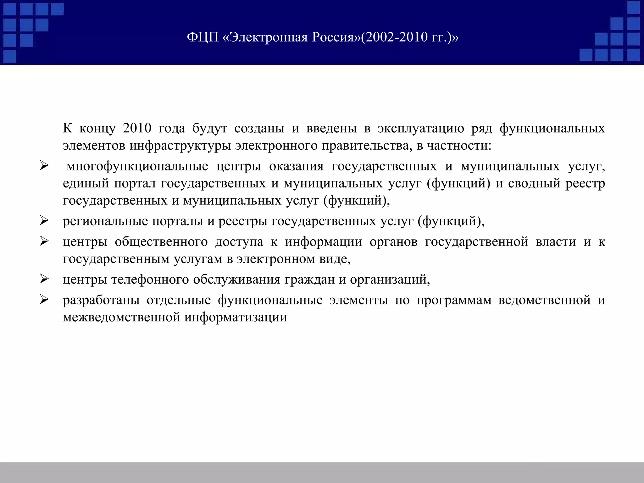 ФЦП «Электронная Россия»(2002-2010 гг.)»
К концу 2010 года будут созданы и введены в эксплуатацию ряд функциональных
элементов инфраструктуры электронного правительства, в частности:
 многофункциональные центры оказания государственных и муниципальных услуг,
единый портал государственных и муниципальных услуг (функций) и сводный реестр
государственных и муниципальных услуг (функций),
 региональные порталы и реестры государственных услуг (функций),
 центры общественного доступа к информации органов государственной власти и к
государственным услугам в электронном виде,
 центры телефонного обслуживания граждан и организаций,
 разработаны отдельные функциональные элементы по программам ведомственной и
межведомственной информатизации
 
