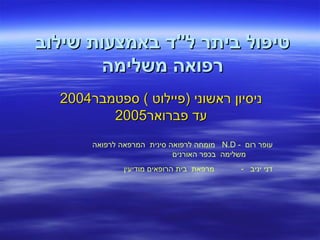 ‫שילוב‬ ‫באמצעות‬ ‫ל"ד‬ ‫ביתר‬ ‫טיפול‬‫שילוב‬ ‫באמצעות‬ ‫ל"ד‬ ‫ביתר‬ ‫טיפול‬
‫משלימה‬ ‫רפואה‬‫משלימה‬ ‫רפואה‬
‫ספטמבר‬ ( ‫)פיילוט‬ ‫ראשוני‬ ‫ניסיון‬‫ספטמבר‬ ( ‫)פיילוט‬ ‫ראשוני‬ ‫ניסיון‬20042004
‫פברואר‬ ‫עד‬‫פברואר‬ ‫עד‬20052005
- ‫רום‬ ‫עופר‬N.D‫לרפואה‬ ‫המרפאה‬ ‫סינית‬ ‫לרפואה‬ ‫מומחה‬
‫האורנים‬ ‫בכפר‬ ‫משלימה‬
‫מודיעין‬ ‫הרופאים‬ ‫בית‬ ‫מרפאת‬ - ‫יניב‬ ‫דני‬
 