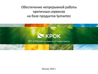 Обеспечение непрерывной работы
критичных сервисов
на базе продуктов Symantec
Москва, 2014 г.
 