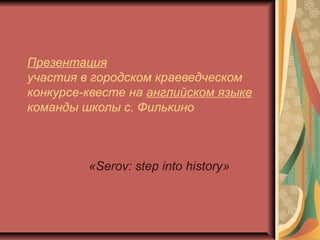 Презентация
участия в городском краеведческом
конкурсе-квесте на английском языке
команды школы с. Филькино
«Serov: step into history»
 