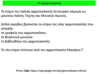 Η αρχιεπισκοπή
Το κτίριο της παλιάς αρχιεπισκοπής λειτουργεί σήμερα ως
μουσείο Λαϊκής Τέχνης και Μουσείο Αγώνος.
Δίπλα ακριβώς βρίσκεται το κτίριο της νέας αρχιεπισκοπής που
στεγάζει
το γραφείο του αρχιεπισκόπου
το Βυζαντινό μουσείο
τη βιβλιοθήκη της αρχιεπισκοπής
Το νέο κτίριο κτίστηκε από τον αρχιεπίσκοπο Μακάριο Γ’.
 