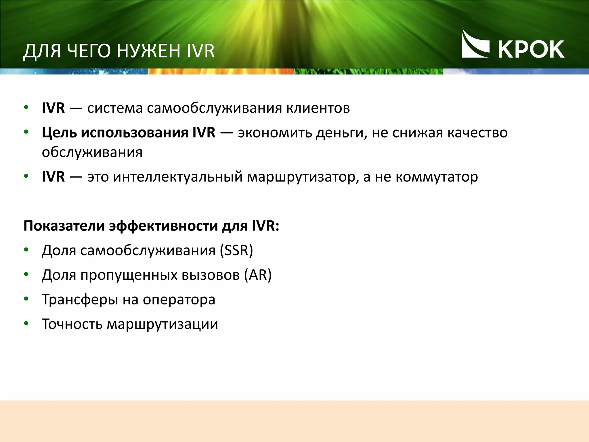 131
ДЛЯ ЧЕГО НУЖЕН IVR
• IVR ― система самообслуживания клиентов
• Цель использования IVR ― экономить деньги, не снижая качество
обслуживания
• IVR ― это интеллектуальный маршрутизатор, а не коммутатор
Показатели эффективности для IVR:
• Доля самообслуживания (SSR)
• Доля пропущенных вызовов (AR)
• Трансферы на оператора
• Точность маршрутизации
 