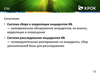 18
EIM
Сочетание:
• Система сбора и корреляции инцидентов ИБ
― своевременное обнаружение инцидентов, их анализ,
корреляция и оповещение
• Система расследования инцидентов ИБ
― незамедлительное реагирование на инциденты, сбор
доказательной базы для расследования
 