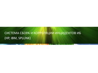 СИСТЕМА СБОРА И КОРРЕЛЯЦИИ ИНЦИДЕНТОВ ИБ
(HP, IBM, SPLUNK)
 