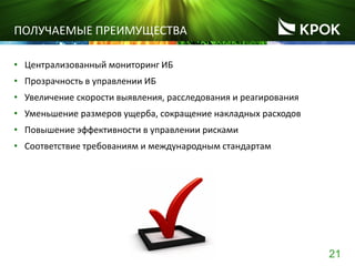 21
ПОЛУЧАЕМЫЕ ПРЕИМУЩЕСТВА
• Централизованный мониторинг ИБ
• Прозрачность в управлении ИБ
• Увеличение скорости выявления, расследования и реагирования
• Уменьшение размеров ущерба, сокращение накладных расходов
• Повышение эффективности в управлении рисками
• Соответствие требованиям и международным стандартам
 