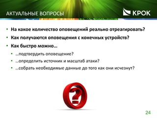 24
АКТУАЛЬНЫЕ ВОПРОСЫ
• На какое количество оповещений реально отреагировать?
• Как получаются оповещения с конечных устройств?
• Как быстро можно…
• …подтвердить оповещение?
• …определить источник и масштаб атаки?
• …собрать необходимые данные до того как они исчезнут?
 