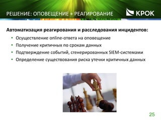 25
РЕШЕНИЕ: ОПОВЕЩЕНИЕ + РЕАГИРОВАНИЕ
Автоматизация реагирования и расследования инцидентов:
• Осуществление online-ответа на оповещение
• Получение критичных по срокам данных
• Подтверждение событий, сгенерированных SIEM-системами
• Определение существования риска утечки критичных данных
 