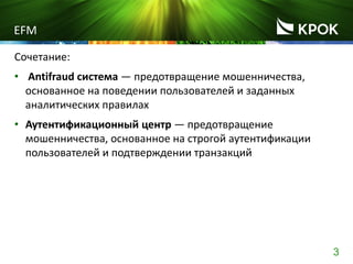 3
EFM
Сочетание:
• Antifraud система ― предотвращение мошенничества,
основанное на поведении пользователей и заданных
аналитических правилах
• Аутентификационный центр ― предотвращение
мошенничества, основанное на строгой аутентификации
пользователей и подтверждении транзакций
 