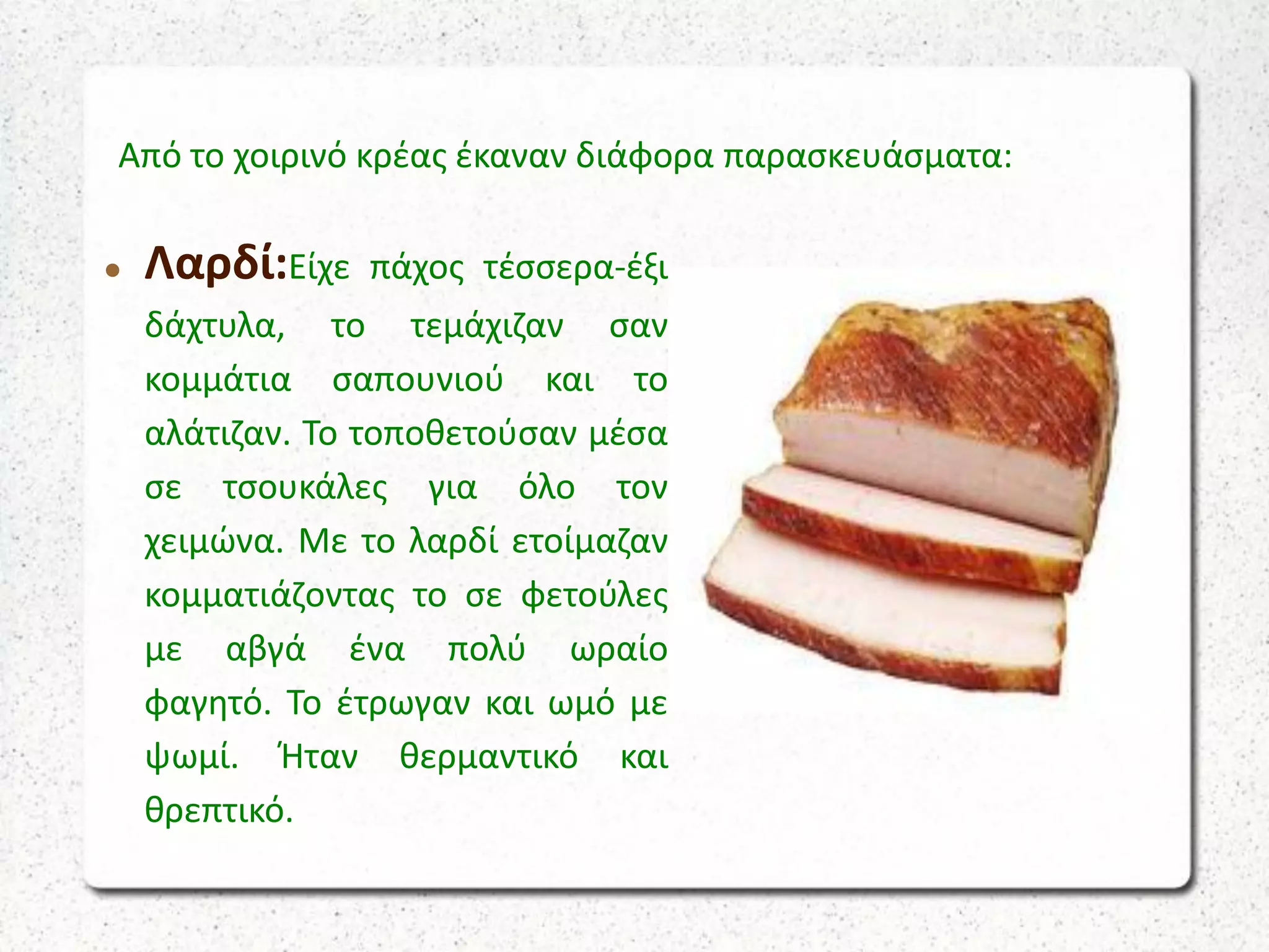 Από το χοιρινό κρέας έκαναν διάφορα παρασκευάσματα:
 Λαρδί:Είχε πάχος τέσσερα-έξι
δάχτυλα, το τεμάχιζαν σαν
κομμάτια σαπουνιού και το
αλάτιζαν. Το τοποθετούσαν μέσα
σε τσουκάλες για όλο τον
χειμώνα. Με το λαρδί ετοίμαζαν
κομματιάζοντας το σε φετούλες
με αβγά ένα πολύ ωραίο
φαγητό. Το έτρωγαν και ωμό με
ψωμί. Ήταν θερμαντικό και
θρεπτικό.
 