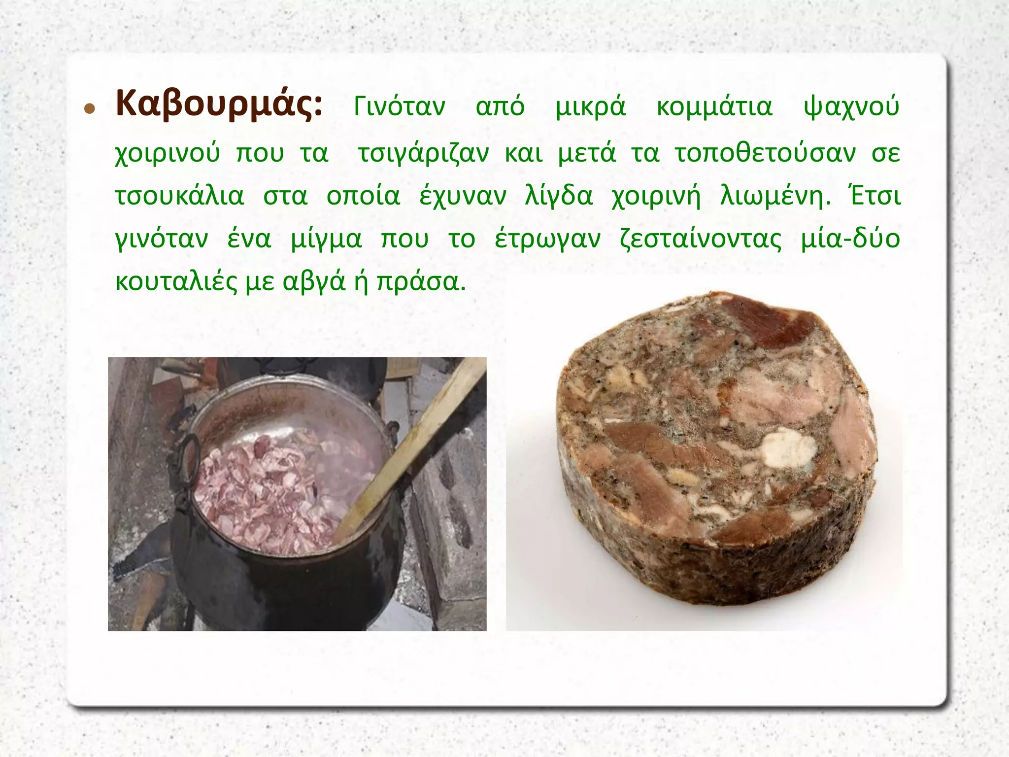  Καβουρμάς: Γινόταν από μικρά κομμάτια ψαχνού
χοιρινού που τα τσιγάριζαν και μετά τα τοποθετούσαν σε
τσουκάλια στα οποία έχυναν λίγδα χοιρινή λιωμένη. Έτσι
γινόταν ένα μίγμα που το έτρωγαν ζεσταίνοντας μία-δύο
κουταλιές με αβγά ή πράσα.
 