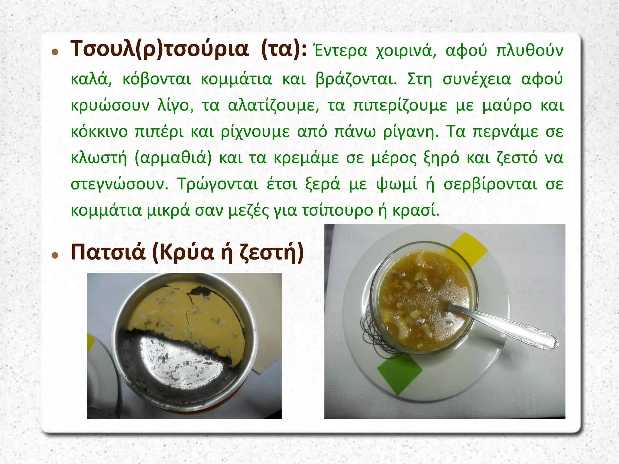  Τσουλ(ρ)τσούρια (τα): Έντερα χοιρινά, αφού πλυθούν
καλά, κόβονται κομμάτια και βράζονται. Στη συνέχεια αφού
κρυώσουν λίγο, τα αλατίζουμε, τα πιπερίζουμε με μαύρο και
κόκκινο πιπέρι και ρίχνουμε από πάνω ρίγανη. Τα περνάμε σε
κλωστή (αρμαθιά) και τα κρεμάμε σε μέρος ξηρό και ζεστό να
στεγνώσουν. Τρώγονται έτσι ξερά με ψωμί ή σερβίρονται σε
κομμάτια μικρά σαν μεζές για τσίπουρο ή κρασί.
 Πατσιά (Κρύα ή ζεστή)
 