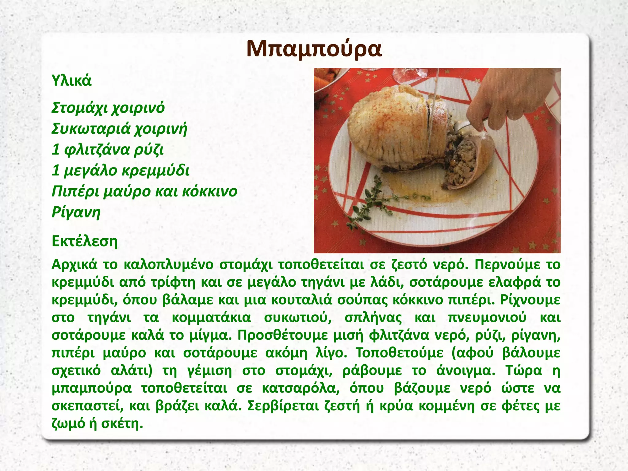 Μπαμπούρα
Υλικά
Στομάχι χοιρινό
Συκωταριά χοιρινή
1 φλιτζάνα ρύζι
1 μεγάλο κρεμμύδι
Πιπέρι μαύρο και κόκκινο
Ρίγανη
Εκτέλεση
Αρχικά το καλοπλυμένο στομάχι τοποθετείται σε ζεστό νερό. Περνούμε το
κρεμμύδι από τρίφτη και σε μεγάλο τηγάνι με λάδι, σοτάρουμε ελαφρά το
κρεμμύδι, όπου βάλαμε και μια κουταλιά σούπας κόκκινο πιπέρι. Ρίχνουμε
στο τηγάνι τα κομματάκια συκωτιού, σπλήνας και πνευμονιού και
σοτάρουμε καλά το μίγμα. Προσθέτουμε μισή φλιτζάνα νερό, ρύζι, ρίγανη,
πιπέρι μαύρο και σοτάρουμε ακόμη λίγο. Τοποθετούμε (αφού βάλουμε
σχετικό αλάτι) τη γέμιση στο στομάχι, ράβουμε το άνοιγμα. Τώρα η
μπαμπούρα τοποθετείται σε κατσαρόλα, όπου βάζουμε νερό ώστε να
σκεπαστεί, και βράζει καλά. Σερβίρεται ζεστή ή κρύα κομμένη σε φέτες με
ζωμό ή σκέτη.
 