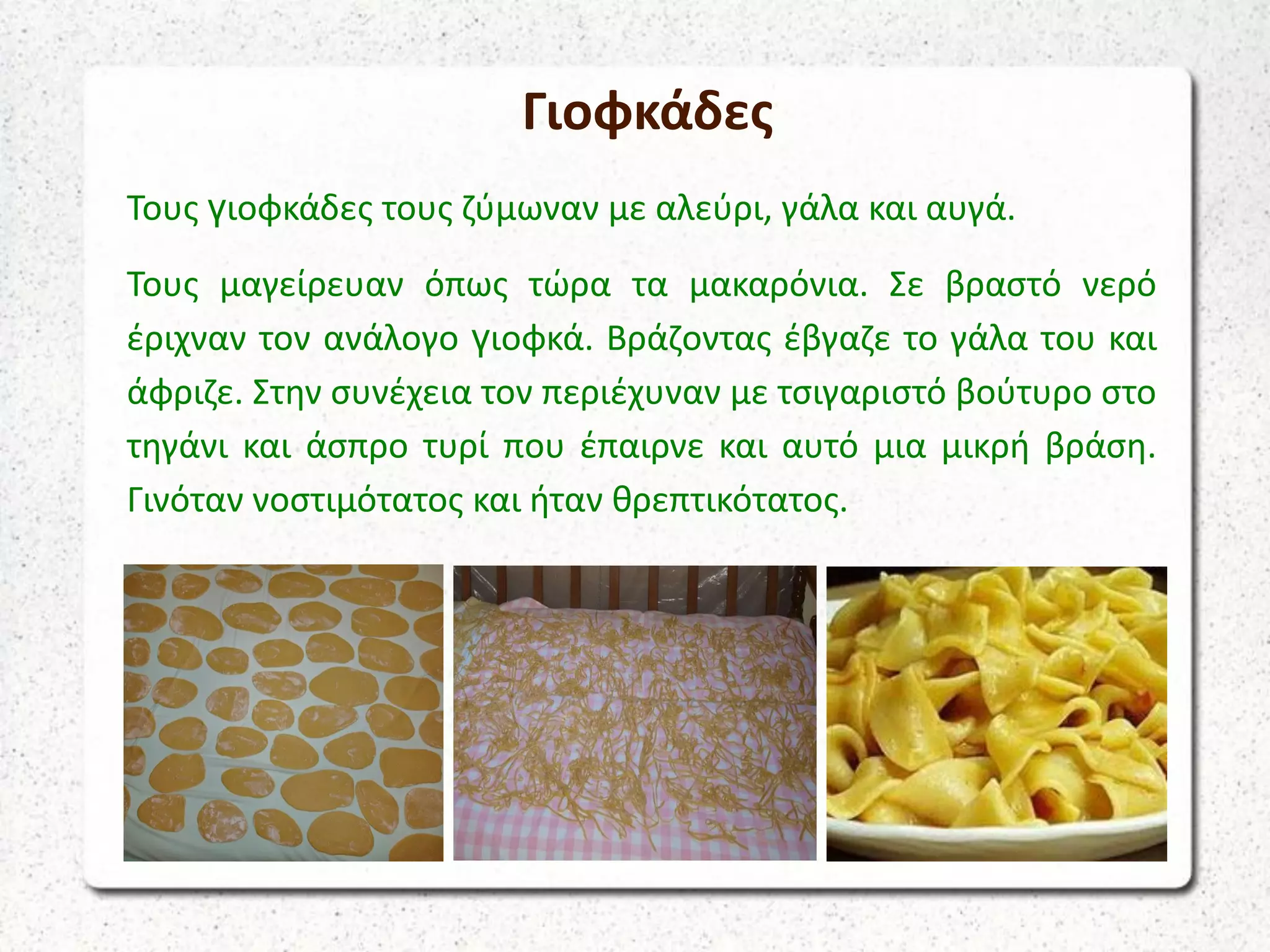 Γιοφκάδες
Τους γιοφκάδες τους ζύμωναν με αλεύρι, γάλα και αυγά.
Τους μαγείρευαν όπως τώρα τα μακαρόνια. Σε βραστό νερό
έριχναν τον ανάλογο γιοφκά. Βράζοντας έβγαζε το γάλα του και
άφριζε. Στην συνέχεια τον περιέχυναν με τσιγαριστό βούτυρο στο
τηγάνι και άσπρο τυρί που έπαιρνε και αυτό μια μικρή βράση.
Γινόταν νοστιμότατος και ήταν θρεπτικότατος.
 