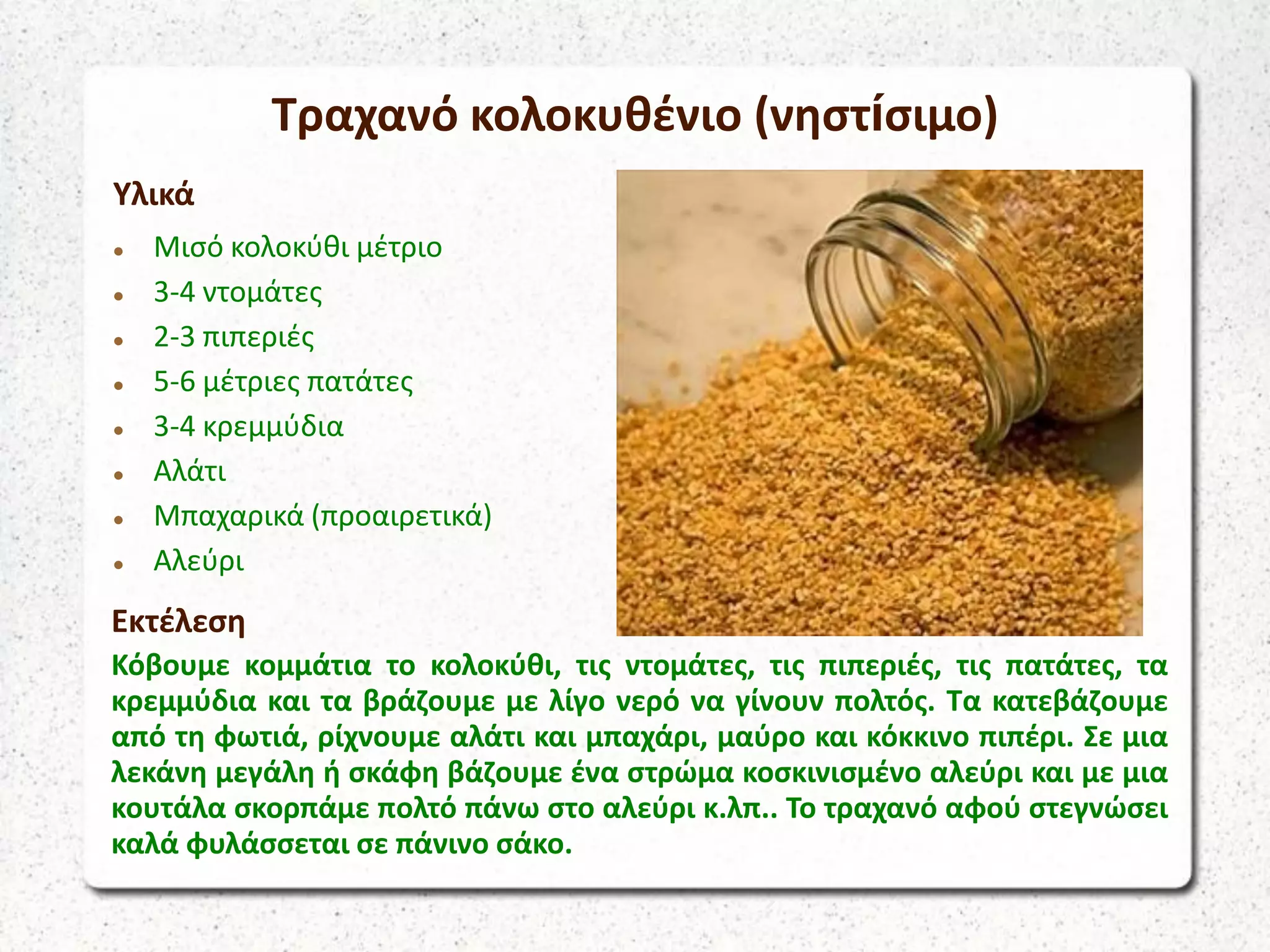 Τραχανό κολοκυθένιο (νηστίσιμο)
Υλικά
 Μισό κολοκύθι μέτριο
 3-4 ντομάτες
 2-3 πιπεριές
 5-6 μέτριες πατάτες
 3-4 κρεμμύδια
 Αλάτι
 Μπαχαρικά (προαιρετικά)
 Αλεύρι
Εκτέλεση
Κόβουμε κομμάτια το κολοκύθι, τις ντομάτες, τις πιπεριές, τις πατάτες, τα
κρεμμύδια και τα βράζουμε με λίγο νερό να γίνουν πολτός. Τα κατεβάζουμε
από τη φωτιά, ρίχνουμε αλάτι και μπαχάρι, μαύρο και κόκκινο πιπέρι. Σε μια
λεκάνη μεγάλη ή σκάφη βάζουμε ένα στρώμα κοσκινισμένο αλεύρι και με μια
κουτάλα σκορπάμε πολτό πάνω στο αλεύρι κ.λπ.. Το τραχανό αφού στεγνώσει
καλά φυλάσσεται σε πάνινο σάκο.
 