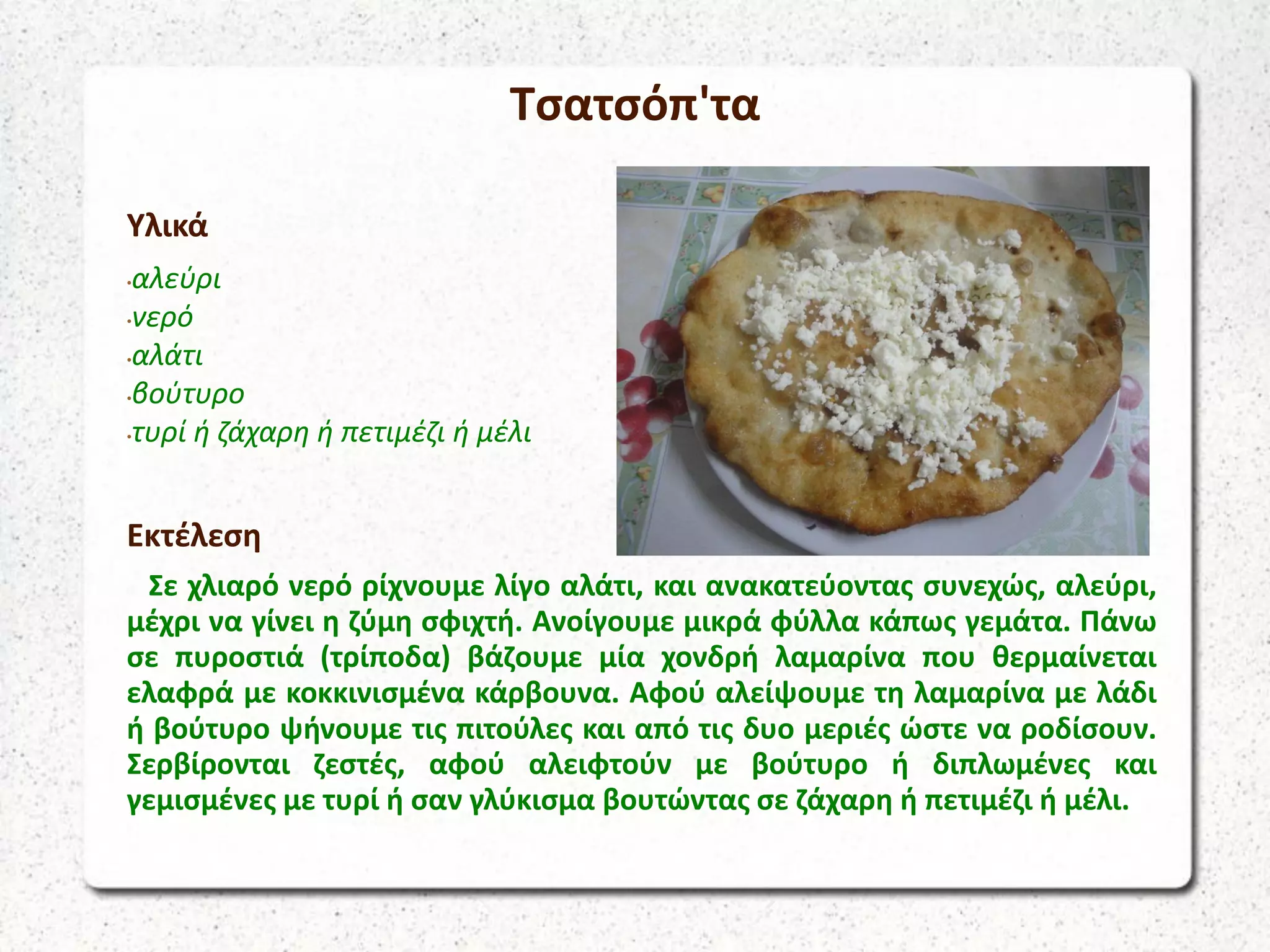 Τσατσόπ'τα
Υλικά
•αλεύρι
•νερό
•αλάτι
•βούτυρο
•τυρί ή ζάχαρη ή πετιμέζι ή μέλι
Εκτέλεση
Σε χλιαρό νερό ρίχνουμε λίγο αλάτι, και ανακατεύοντας συνεχώς, αλεύρι,
μέχρι να γίνει η ζύμη σφιχτή. Ανοίγουμε μικρά φύλλα κάπως γεμάτα. Πάνω
σε πυροστιά (τρίποδα) βάζουμε μία χονδρή λαμαρίνα που θερμαίνεται
ελαφρά με κοκκινισμένα κάρβουνα. Αφού αλείψουμε τη λαμαρίνα με λάδι
ή βούτυρο ψήνουμε τις πιτούλες και από τις δυο μεριές ώστε να ροδίσουν.
Σερβίρονται ζεστές, αφού αλειφτούν με βούτυρο ή διπλωμένες και
γεμισμένες με τυρί ή σαν γλύκισμα βουτώντας σε ζάχαρη ή πετιμέζι ή μέλι.
 
