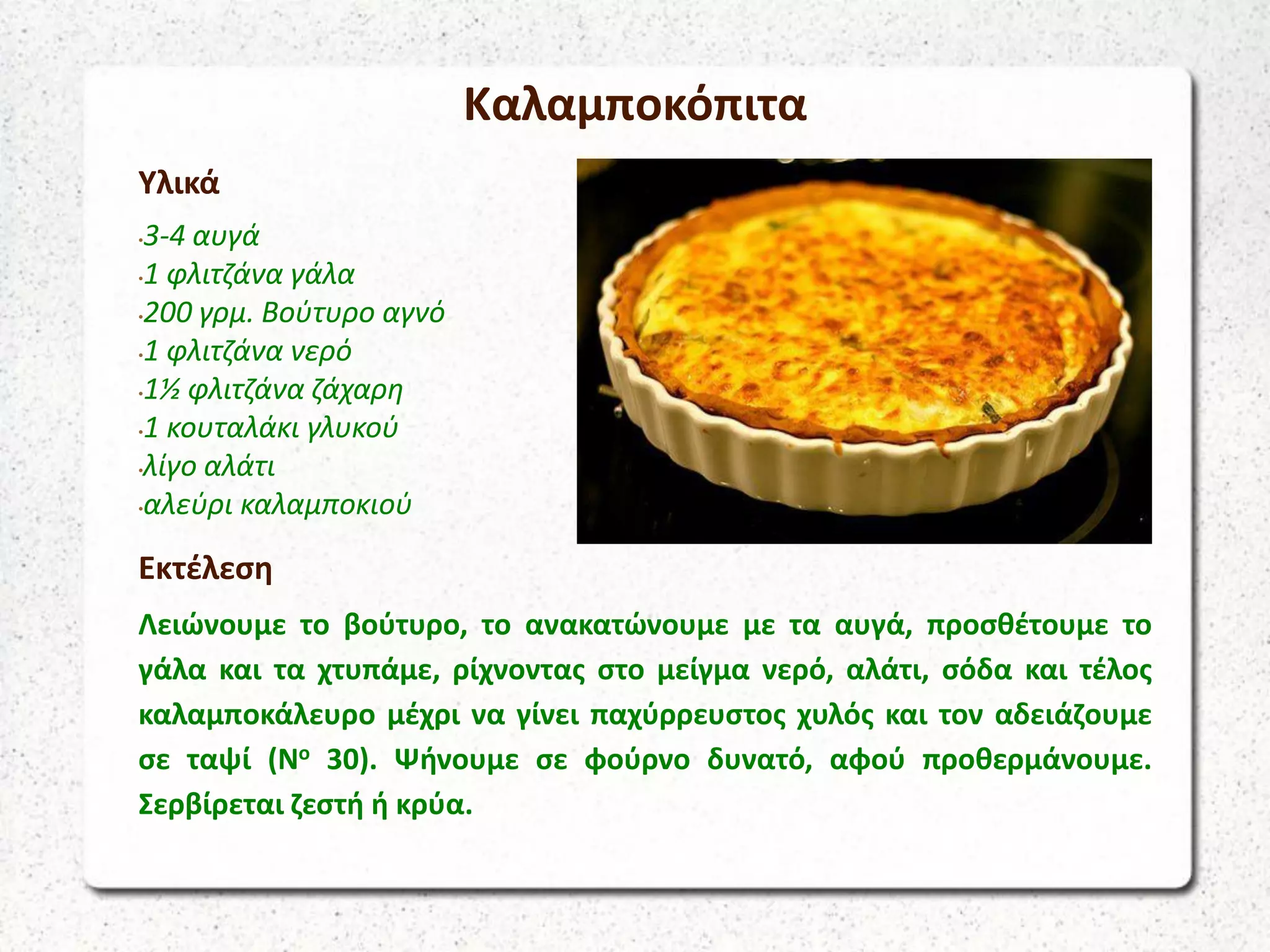 Καλαμποκόπιτα
Υλικά
•3-4 αυγά
•1 φλιτζάνα γάλα
•200 γρμ. Βούτυρο αγνό
•1 φλιτζάνα νερό
•1½ φλιτζάνα ζάχαρη
•1 κουταλάκι γλυκού
•λίγο αλάτι
•αλεύρι καλαμποκιού
Εκτέλεση
Λειώνουμε το βούτυρο, το ανακατώνουμε με τα αυγά, προσθέτουμε το
γάλα και τα χτυπάμε, ρίχνοντας στο μείγμα νερό, αλάτι, σόδα και τέλος
καλαμποκάλευρο μέχρι να γίνει παχύρρευστος χυλός και τον αδειάζουμε
σε ταψί (Νο 30). Ψήνουμε σε φούρνο δυνατό, αφού προθερμάνουμε.
Σερβίρεται ζεστή ή κρύα.
 
