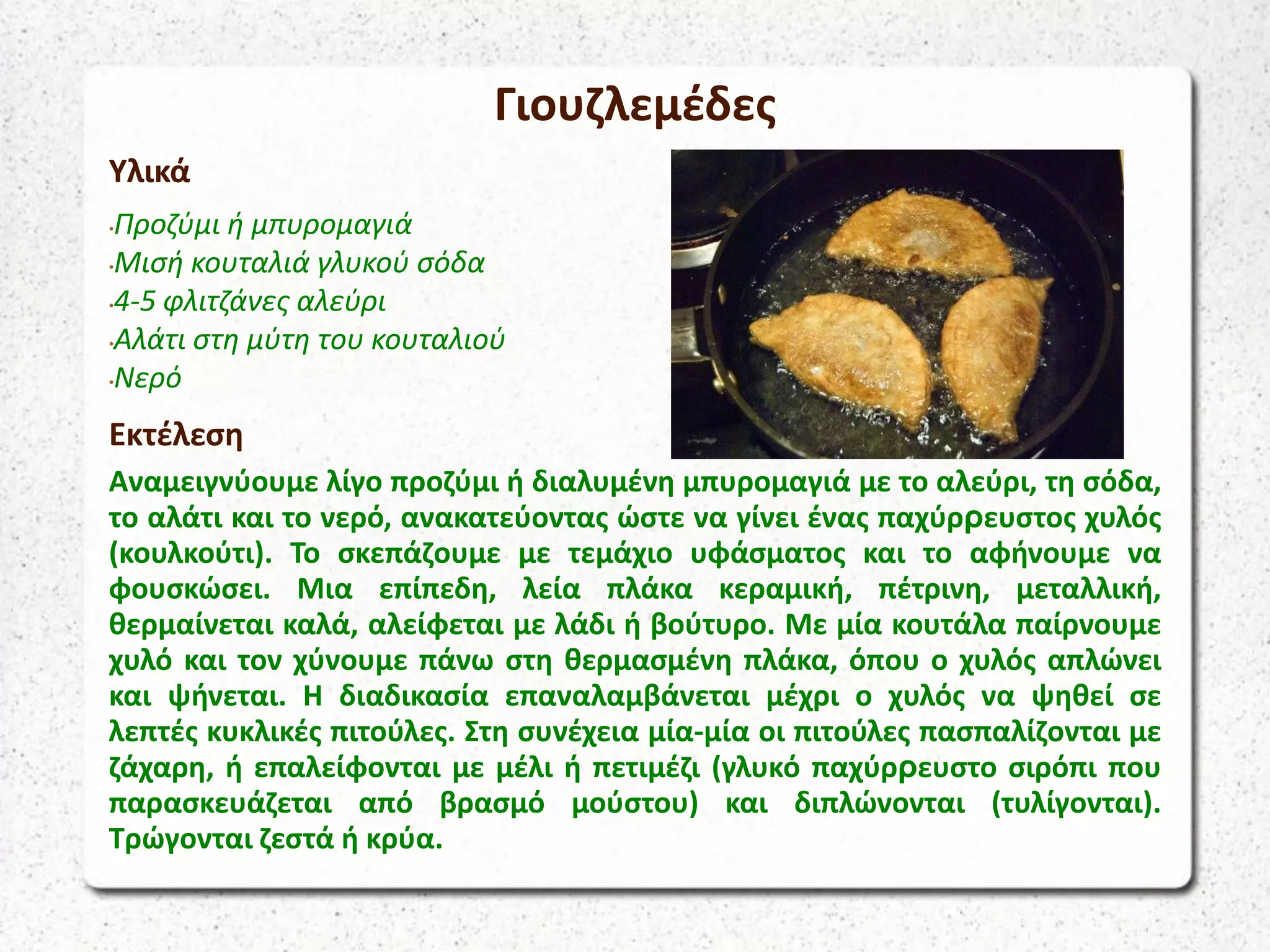 Γιουζλεμέδες
Υλικά
•Προζύμι ή μπυρομαγιά
•Μισή κουταλιά γλυκού σόδα
•4-5 φλιτζάνες αλεύρι
•Αλάτι στη μύτη του κουταλιού
•Νερό
Εκτέλεση
Αναμειγνύουμε λίγο προζύμι ή διαλυμένη μπυρομαγιά με το αλεύρι, τη σόδα,
το αλάτι και το νερό, ανακατεύοντας ώστε να γίνει ένας παχύρρευστος χυλός
(κουλκούτι). Το σκεπάζουμε με τεμάχιο υφάσματος και το αφήνουμε να
φουσκώσει. Μια επίπεδη, λεία πλάκα κεραμική, πέτρινη, μεταλλική,
θερμαίνεται καλά, αλείφεται με λάδι ή βούτυρο. Με μία κουτάλα παίρνουμε
χυλό και τον χύνουμε πάνω στη θερμασμένη πλάκα, όπου ο χυλός απλώνει
και ψήνεται. Η διαδικασία επαναλαμβάνεται μέχρι ο χυλός να ψηθεί σε
λεπτές κυκλικές πιτούλες. Στη συνέχεια μία-μία οι πιτούλες πασπαλίζονται με
ζάχαρη, ή επαλείφονται με μέλι ή πετιμέζι (γλυκό παχύρρευστο σιρόπι που
παρασκευάζεται από βρασμό μούστου) και διπλώνονται (τυλίγονται).
Τρώγονται ζεστά ή κρύα.
 