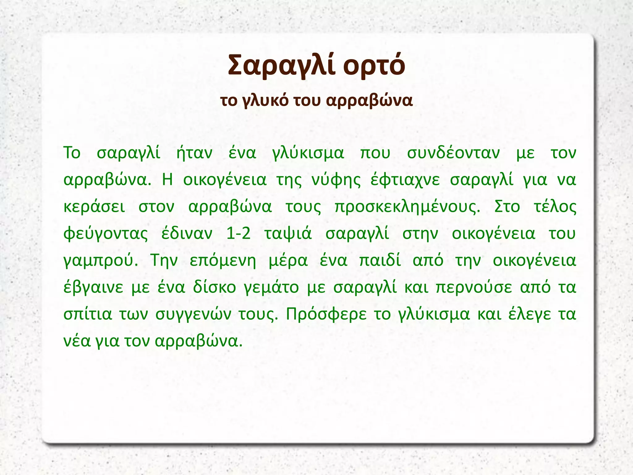 Σαραγλί ορτό
το γλυκό του αρραβώνα
Το σαραγλί ήταν ένα γλύκισμα που συνδέονταν με τον
αρραβώνα. Η οικογένεια της νύφης έφτιαχνε σαραγλί για να
κεράσει στον αρραβώνα τους προσκεκλημένους. Στο τέλος
φεύγοντας έδιναν 1-2 ταψιά σαραγλί στην οικογένεια του
γαμπρού. Την επόμενη μέρα ένα παιδί από την οικογένεια
έβγαινε με ένα δίσκο γεμάτο με σαραγλί και περνούσε από τα
σπίτια των συγγενών τους. Πρόσφερε το γλύκισμα και έλεγε τα
νέα για τον αρραβώνα.
 