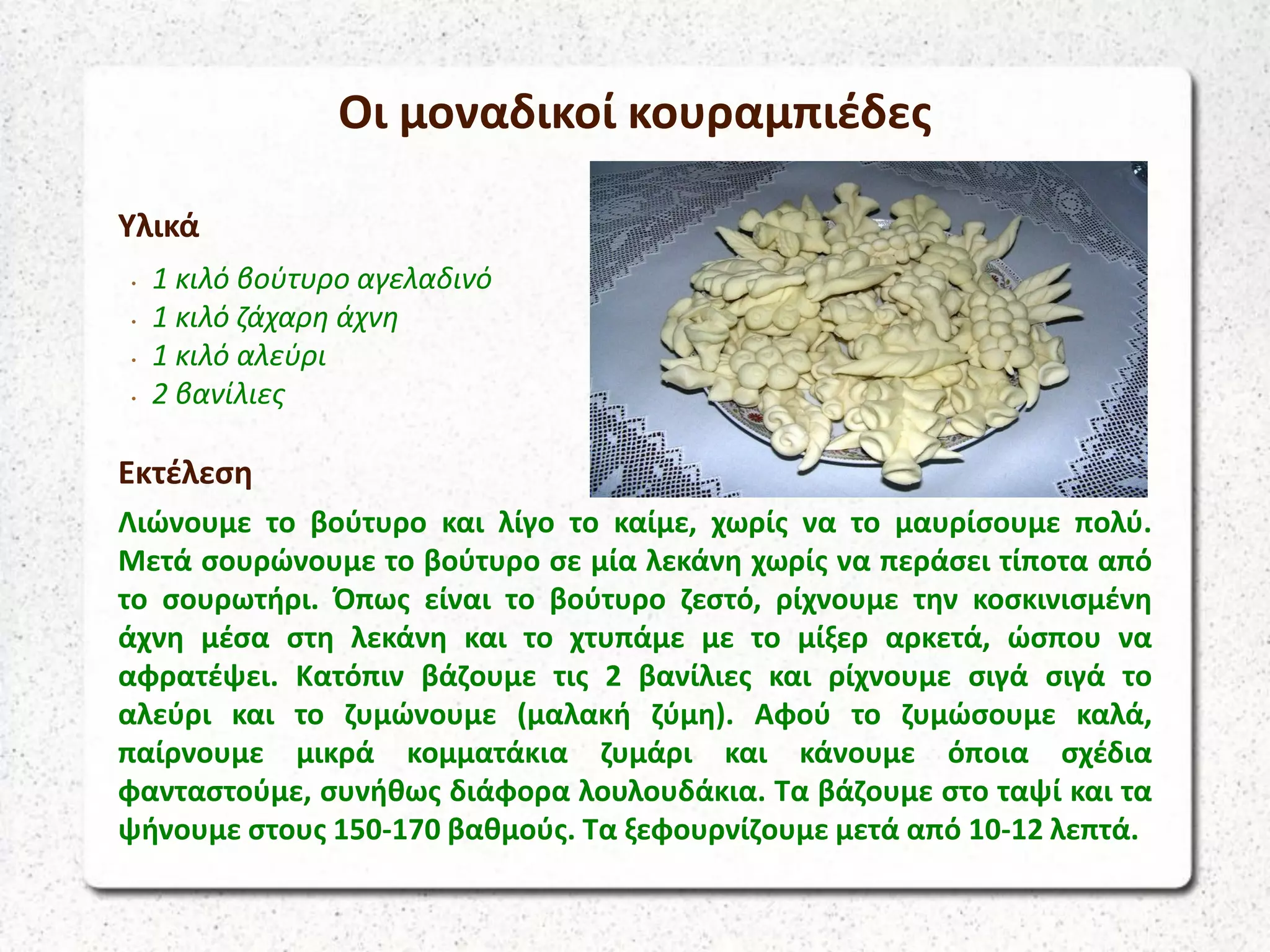 Οι μοναδικοί κουραμπιέδες
Υλικά
• 1 κιλό βούτυρο αγελαδινό
• 1 κιλό ζάχαρη άχνη
• 1 κιλό αλεύρι
• 2 βανίλιες
Εκτέλεση
Λιώνουμε το βούτυρο και λίγο το καίμε, χωρίς να το μαυρίσουμε πολύ.
Μετά σουρώνουμε το βούτυρο σε μία λεκάνη χωρίς να περάσει τίποτα από
το σουρωτήρι. Όπως είναι το βούτυρο ζεστό, ρίχνουμε την κοσκινισμένη
άχνη μέσα στη λεκάνη και το χτυπάμε με το μίξερ αρκετά, ώσπου να
αφρατέψει. Κατόπιν βάζουμε τις 2 βανίλιες και ρίχνουμε σιγά σιγά το
αλεύρι και το ζυμώνουμε (μαλακή ζύμη). Αφού το ζυμώσουμε καλά,
παίρνουμε μικρά κομματάκια ζυμάρι και κάνουμε όποια σχέδια
φανταστούμε, συνήθως διάφορα λουλουδάκια. Τα βάζουμε στο ταψί και τα
ψήνουμε στους 150-170 βαθμούς. Τα ξεφουρνίζουμε μετά από 10-12 λεπτά.
 