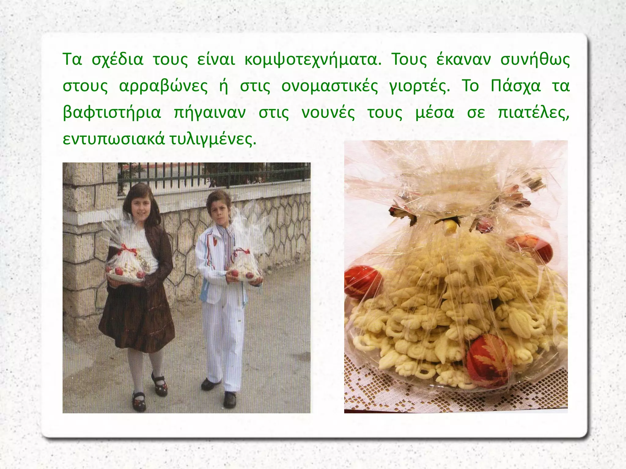 Τα σχέδια τους είναι κομψοτεχνήματα. Τους έκαναν συνήθως
στους αρραβώνες ή στις ονομαστικές γιορτές. Το Πάσχα τα
βαφτιστήρια πήγαιναν στις νουνές τους μέσα σε πιατέλες,
εντυπωσιακά τυλιγμένες.
 