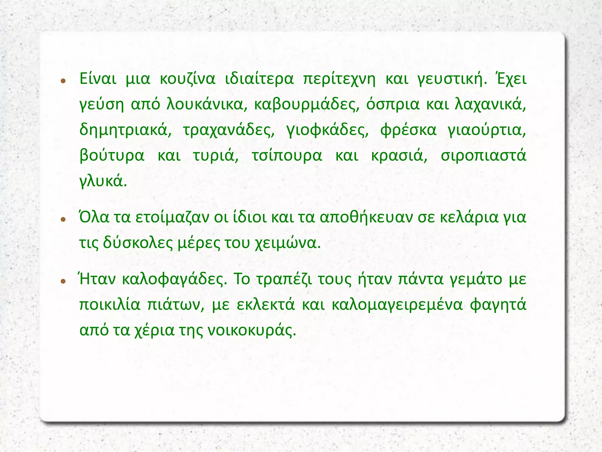  Είναι μια κουζίνα ιδιαίτερα περίτεχνη και γευστική. Έχει
γεύση από λουκάνικα, καβουρμάδες, όσπρια και λαχανικά,
δημητριακά, τραχανάδες, γιοφκάδες, φρέσκα γιαούρτια,
βούτυρα και τυριά, τσίπουρα και κρασιά, σιροπιαστά
γλυκά.
 Όλα τα ετοίμαζαν οι ίδιοι και τα αποθήκευαν σε κελάρια για
τις δύσκολες μέρες του χειμώνα.
 Ήταν καλοφαγάδες. Το τραπέζι τους ήταν πάντα γεμάτο με
ποικιλία πιάτων, με εκλεκτά και καλομαγειρεμένα φαγητά
από τα χέρια της νοικοκυράς.
 