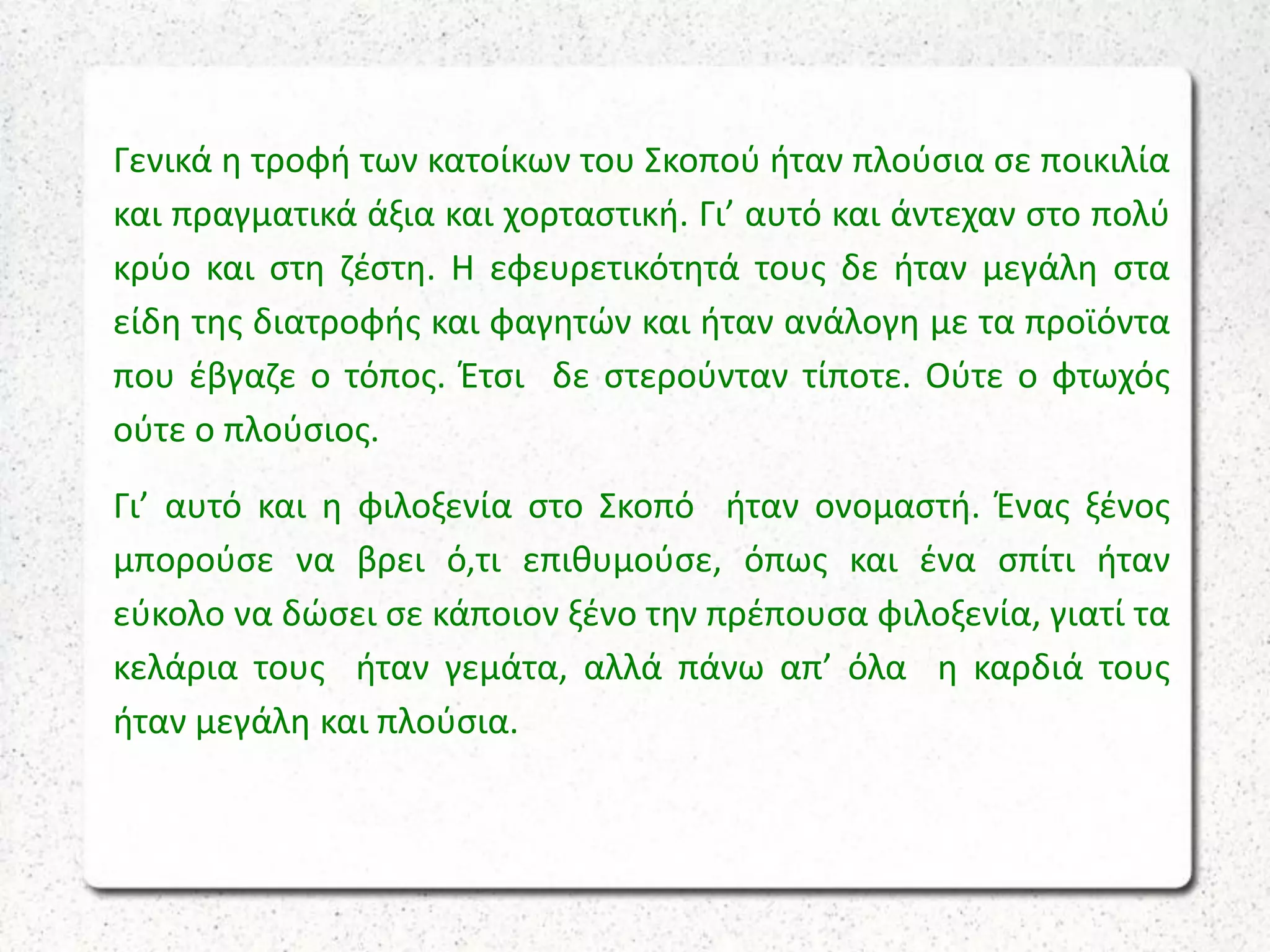 Γενικά η τροφή των κατοίκων του Σκοπού ήταν πλούσια σε ποικιλία
και πραγματικά άξια και χορταστική. Γι’ αυτό και άντεχαν στο πολύ
κρύο και στη ζέστη. Η εφευρετικότητά τους δε ήταν μεγάλη στα
είδη της διατροφής και φαγητών και ήταν ανάλογη με τα προϊόντα
που έβγαζε ο τόπος. Έτσι δε στερούνταν τίποτε. Ούτε ο φτωχός
ούτε ο πλούσιος.
Γι’ αυτό και η φιλοξενία στο Σκοπό ήταν ονομαστή. Ένας ξένος
μπορούσε να βρει ό,τι επιθυμούσε, όπως και ένα σπίτι ήταν
εύκολο να δώσει σε κάποιον ξένο την πρέπουσα φιλοξενία, γιατί τα
κελάρια τους ήταν γεμάτα, αλλά πάνω απ’ όλα η καρδιά τους
ήταν μεγάλη και πλούσια.
 