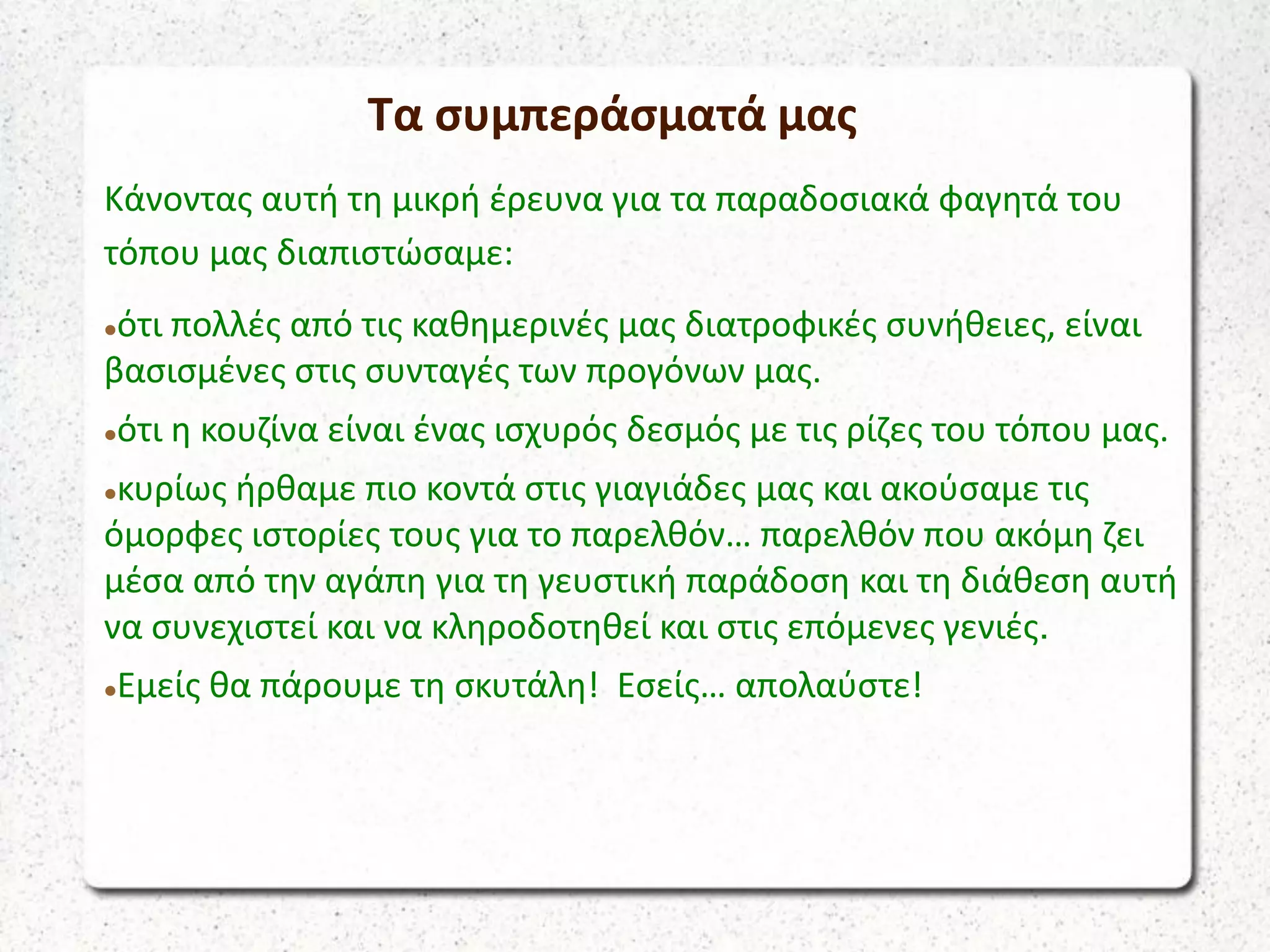 Κάνοντας αυτή τη μικρή έρευνα για τα παραδοσιακά φαγητά του
τόπου μας διαπιστώσαμε:
ότι πολλές από τις καθημερινές μας διατροφικές συνήθειες, είναι
βασισμένες στις συνταγές των προγόνων μας.
ότι η κουζίνα είναι ένας ισχυρός δεσμός με τις ρίζες του τόπου μας.
κυρίως ήρθαμε πιο κοντά στις γιαγιάδες μας και ακούσαμε τις
όμορφες ιστορίες τους για το παρελθόν… παρελθόν που ακόμη ζει
μέσα από την αγάπη για τη γευστική παράδοση και τη διάθεση αυτή
να συνεχιστεί και να κληροδοτηθεί και στις επόμενες γενιές.
Εμείς θα πάρουμε τη σκυτάλη! Εσείς… απολαύστε!
Τα συμπεράσματά μας
 