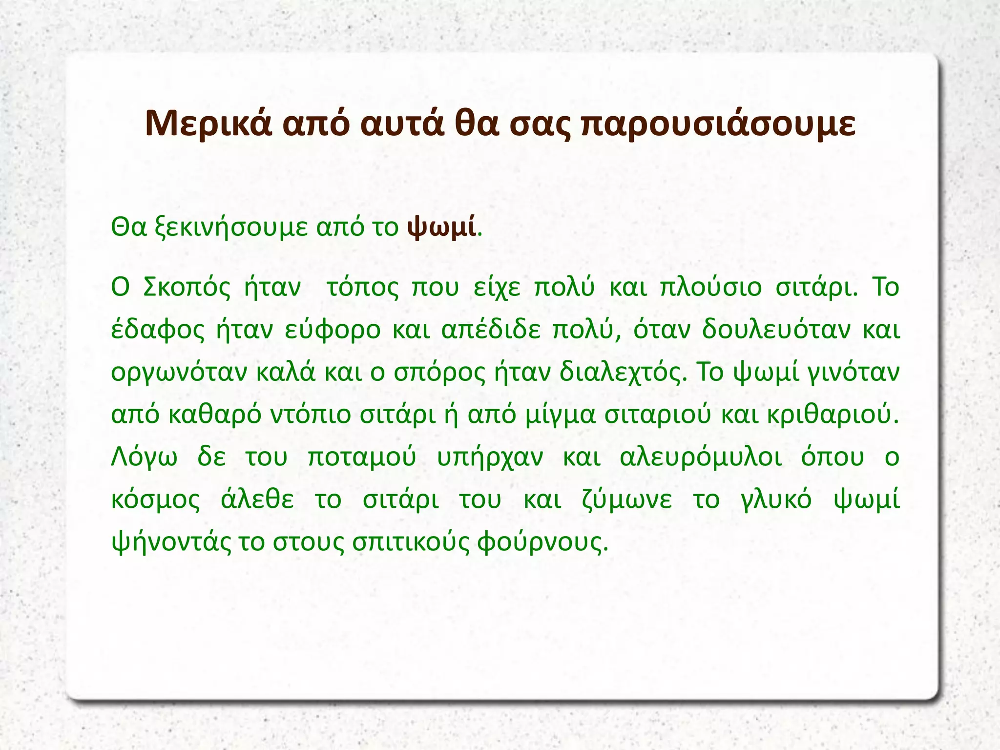 Μερικά από αυτά θα σας παρουσιάσουμε
Θα ξεκινήσουμε από το ψωμί.
Ο Σκοπός ήταν τόπος που είχε πολύ και πλούσιο σιτάρι. Το
έδαφος ήταν εύφορο και απέδιδε πολύ, όταν δουλευόταν και
οργωνόταν καλά και ο σπόρος ήταν διαλεχτός. Το ψωμί γινόταν
από καθαρό ντόπιο σιτάρι ή από μίγμα σιταριού και κριθαριού.
Λόγω δε του ποταμού υπήρχαν και αλευρόμυλοι όπου ο
κόσμος άλεθε το σιτάρι του και ζύμωνε το γλυκό ψωμί
ψήνοντάς το στους σπιτικούς φούρνους.
 