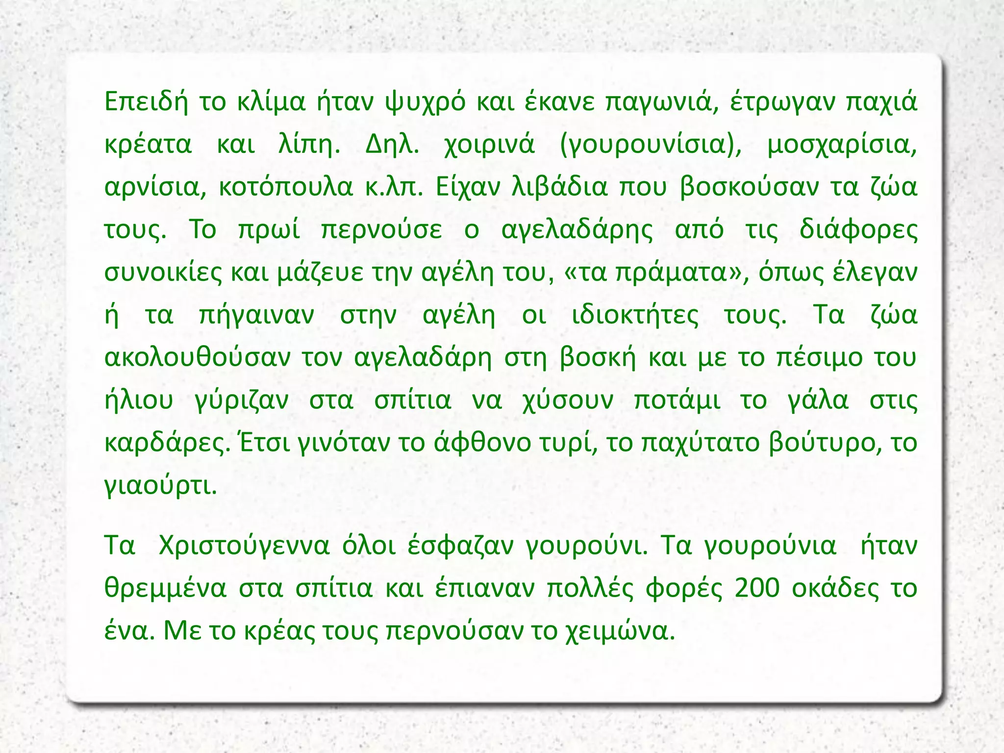 Επειδή το κλίμα ήταν ψυχρό και έκανε παγωνιά, έτρωγαν παχιά
κρέατα και λίπη. Δηλ. χοιρινά (γουρουνίσια), μοσχαρίσια,
αρνίσια, κοτόπουλα κ.λπ. Είχαν λιβάδια που βοσκούσαν τα ζώα
τους. Το πρωί περνούσε ο αγελαδάρης από τις διάφορες
συνοικίες και μάζευε την αγέλη του, «τα πράματα», όπως έλεγαν
ή τα πήγαιναν στην αγέλη οι ιδιοκτήτες τους. Τα ζώα
ακολουθούσαν τον αγελαδάρη στη βοσκή και με το πέσιμο του
ήλιου γύριζαν στα σπίτια να χύσουν ποτάμι το γάλα στις
καρδάρες. Έτσι γινόταν το άφθονο τυρί, το παχύτατο βούτυρο, το
γιαούρτι.
Τα Χριστούγεννα όλοι έσφαζαν γουρούνι. Τα γουρούνια ήταν
θρεμμένα στα σπίτια και έπιαναν πολλές φορές 200 οκάδες το
ένα. Με το κρέας τους περνούσαν το χειμώνα.
 