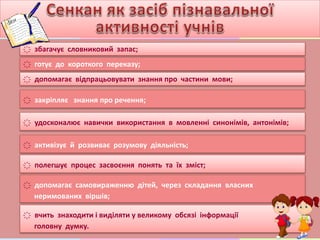҉ збагачує словниковий запас;
҉ готує до короткого переказу;
҉ допомагає відпрацьовувати знання про частини мови;
҉ закріпляє знання про речення;
҉ удосконалює навички використання в мовленні синонімів, антонімів;
҉ активізує й розвиває розумову діяльність;
҉ полегшує процес засвоєння понять та їх зміст;
҉ допомагає самовираженню дітей, через складання власних
неримованих віршів;
҉ вчить знаходити і виділяти у великому обсязі інформації
головну думку.
 