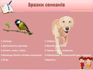 1.Синиця.
2.Довгохвоста, рухлива.
3.Летить, клює, співає.
4.Винищує багато лісових шкідників.
5.Птах.
1.Собака.
2.Вірний, сміливий.
3.Гавкає, кусає, охороняє.
4.Найкращий чотирилапий друг людини.
5.Вірність.
 