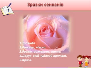1.Троянда.
2.Рожева, ніжна.
3.Росте, розквітає, пахне.
4.Дарує свій чудовий аромат.
5.Краса.
 