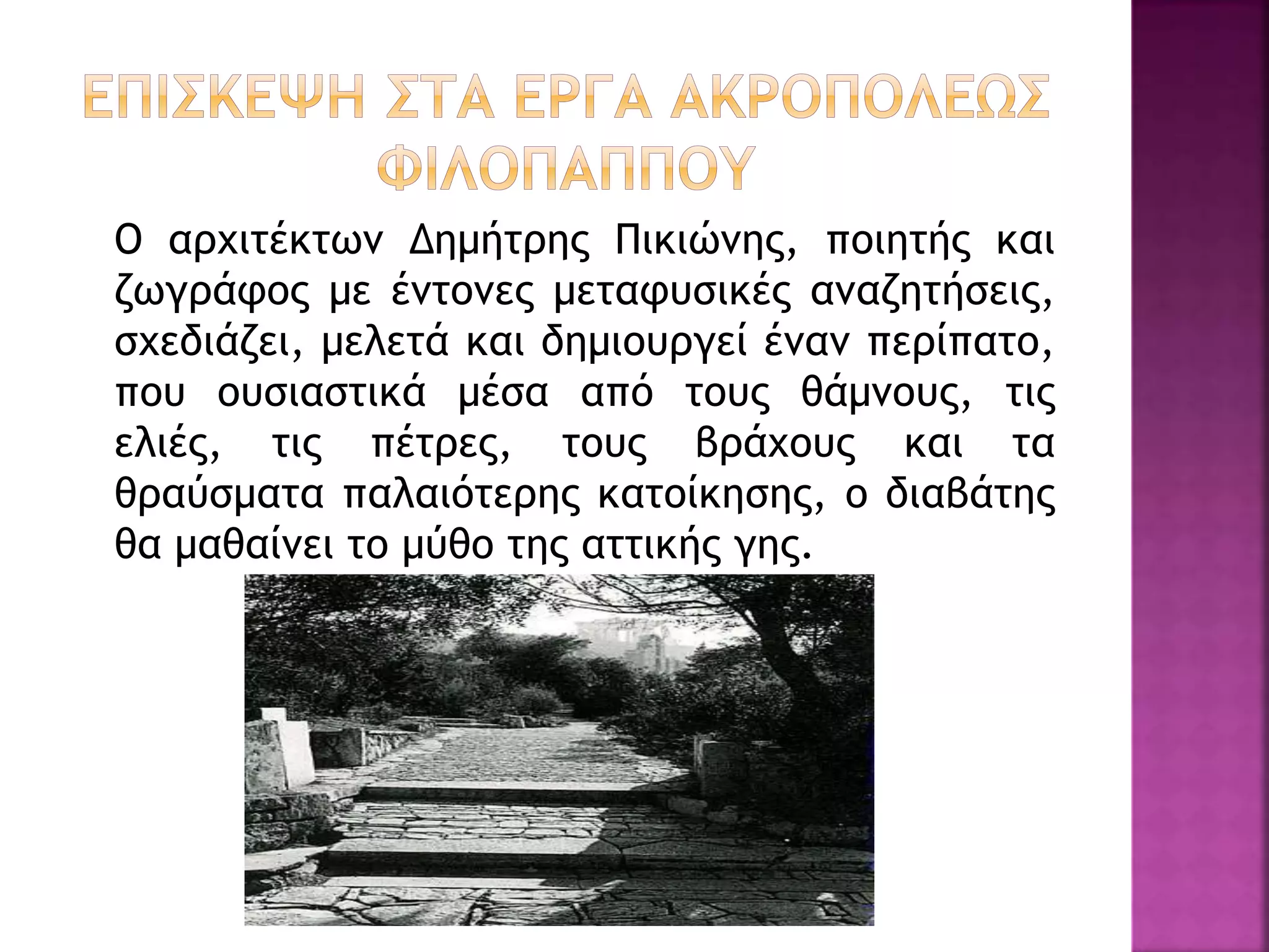Ο αρχιτέκτων Δημήτρης Πικιώνης, ποιητής και
ζωγράφος με έντονες μεταφυσικές αναζητήσεις,
σχεδιάζει, μελετά και δημιουργεί έναν περίπατο,
που ουσιαστικά μέσα από τους θάμνους, τις
ελιές, τις πέτρες, τους βράχους και τα
θραύσματα παλαιότερης κατοίκησης, ο διαβάτης
θα μαθαίνει το μύθο της αττικής γης.
 