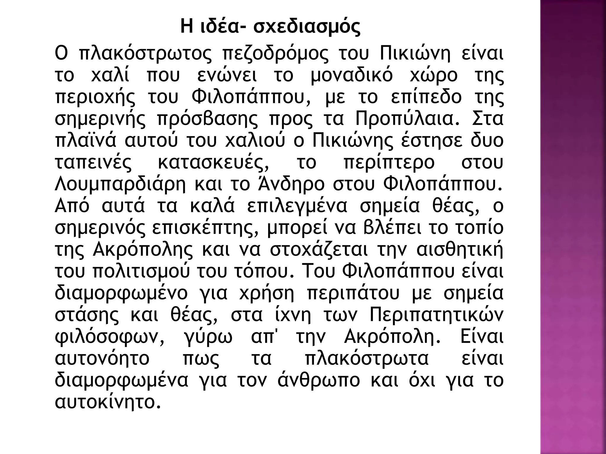Η ιδέα- σχεδιασμός
Ο πλακόστρωτος πεζοδρόμος του Πικιώνη είναι
το χαλί που ενώνει το μοναδικό χώρο της
περιοχής του Φιλοπάππου, με το επίπεδο της
σημερινής πρόσβασης προς τα Προπύλαια. Στα
πλαϊνά αυτού του χαλιού ο Πικιώνης έστησε δυο
ταπεινές κατασκευές, το περίπτερο στου
Λουμπαρδιάρη και το Άνδηρο στου Φιλοπάππου.
Από αυτά τα καλά επιλεγμένα σημεία θέας, ο
σημερινός επισκέπτης, μπορεί να βλέπει το τοπίο
της Ακρόπολης και να στοχάζεται την αισθητική
του πολιτισμού του τόπου. Του Φιλοπάππου είναι
διαμορφωμένο για χρήση περιπάτου με σημεία
στάσης και θέας, στα ίχνη των Περιπατητικών
φιλόσοφων, γύρω απ' την Ακρόπολη. Είναι
αυτονόητο πως τα πλακόστρωτα είναι
διαμορφωμένα για τον άνθρωπο και όχι για το
αυτοκίνητο.
 