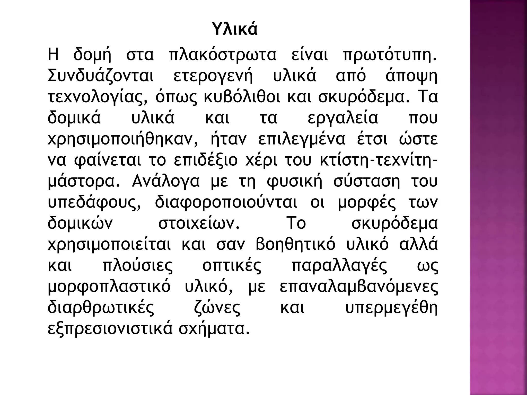 Υλικά
Η δομή στα πλακόστρωτα είναι πρωτότυπη.
Συνδυάζονται ετερογενή υλικά από άποψη
τεχνολογίας, όπως κυβόλιθοι και σκυρόδεμα. Τα
δομικά υλικά και τα εργαλεία που
χρησιμοποιήθηκαν, ήταν επιλεγμένα έτσι ώστε
να φαίνεται το επιδέξιο χέρι του κτίστη-τεχνίτη-
μάστορα. Ανάλογα με τη φυσική σύσταση του
υπεδάφους, διαφοροποιούνται οι μορφές των
δομικών στοιχείων. Το σκυρόδεμα
χρησιμοποιείται και σαν βοηθητικό υλικό αλλά
και πλούσιες οπτικές παραλλαγές ως
μορφοπλαστικό υλικό, με επαναλαμβανόμενες
διαρθρωτικές ζώνες και υπερμεγέθη
εξπρεσιονιστικά σχήματα.
 