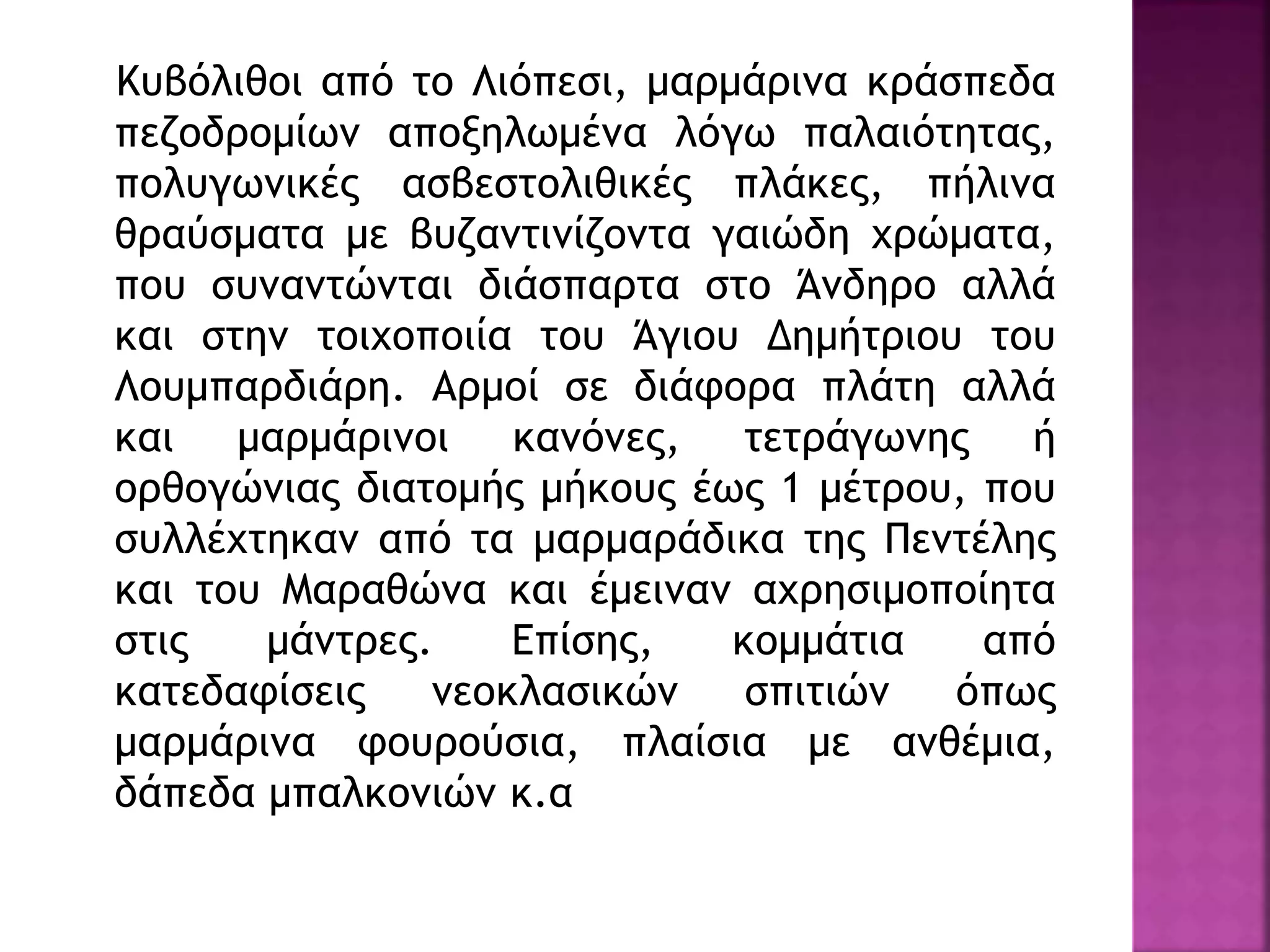 Κυβόλιθοι από το Λιόπεσι, μαρμάρινα κράσπεδα
πεζοδρομίων αποξηλωμένα λόγω παλαιότητας,
πολυγωνικές ασβεστολιθικές πλάκες, πήλινα
θραύσματα με βυζαντινίζοντα γαιώδη χρώματα,
που συναντώνται διάσπαρτα στο Άνδηρο αλλά
και στην τοιχοποιία του Άγιου Δημήτριου του
Λουμπαρδιάρη. Αρμοί σε διάφορα πλάτη αλλά
και μαρμάρινοι κανόνες, τετράγωνης ή
ορθογώνιας διατομής μήκους έως 1 μέτρου, που
συλλέχτηκαν από τα μαρμαράδικα της Πεντέλης
και του Μαραθώνα και έμειναν αχρησιμοποίητα
στις μάντρες. Επίσης, κομμάτια από
κατεδαφίσεις νεοκλασικών σπιτιών όπως
μαρμάρινα φουρούσια, πλαίσια με ανθέμια,
δάπεδα μπαλκονιών κ.α
 