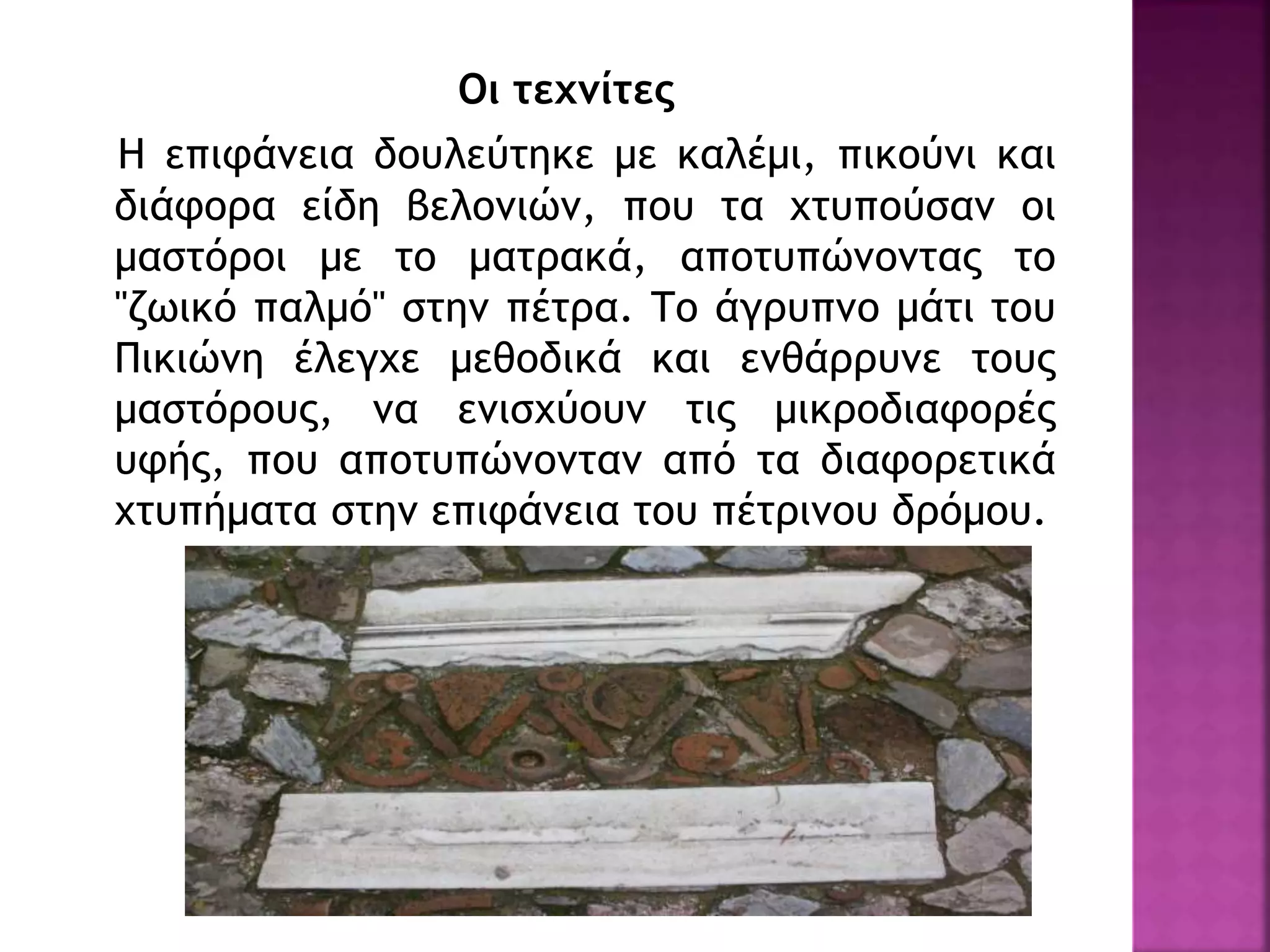 Οι τεχνίτες
Η επιφάνεια δουλεύτηκε με καλέμι, πικούνι και
διάφορα είδη βελονιών, που τα χτυπούσαν οι
μαστόροι με το ματρακά, αποτυπώνοντας το
"ζωικό παλμό" στην πέτρα. Το άγρυπνο μάτι του
Πικιώνη έλεγχε μεθοδικά και ενθάρρυνε τους
μαστόρους, να ενισχύουν τις μικροδιαφορές
υφής, που αποτυπώνονταν από τα διαφορετικά
χτυπήματα στην επιφάνεια του πέτρινου δρόμου.
 