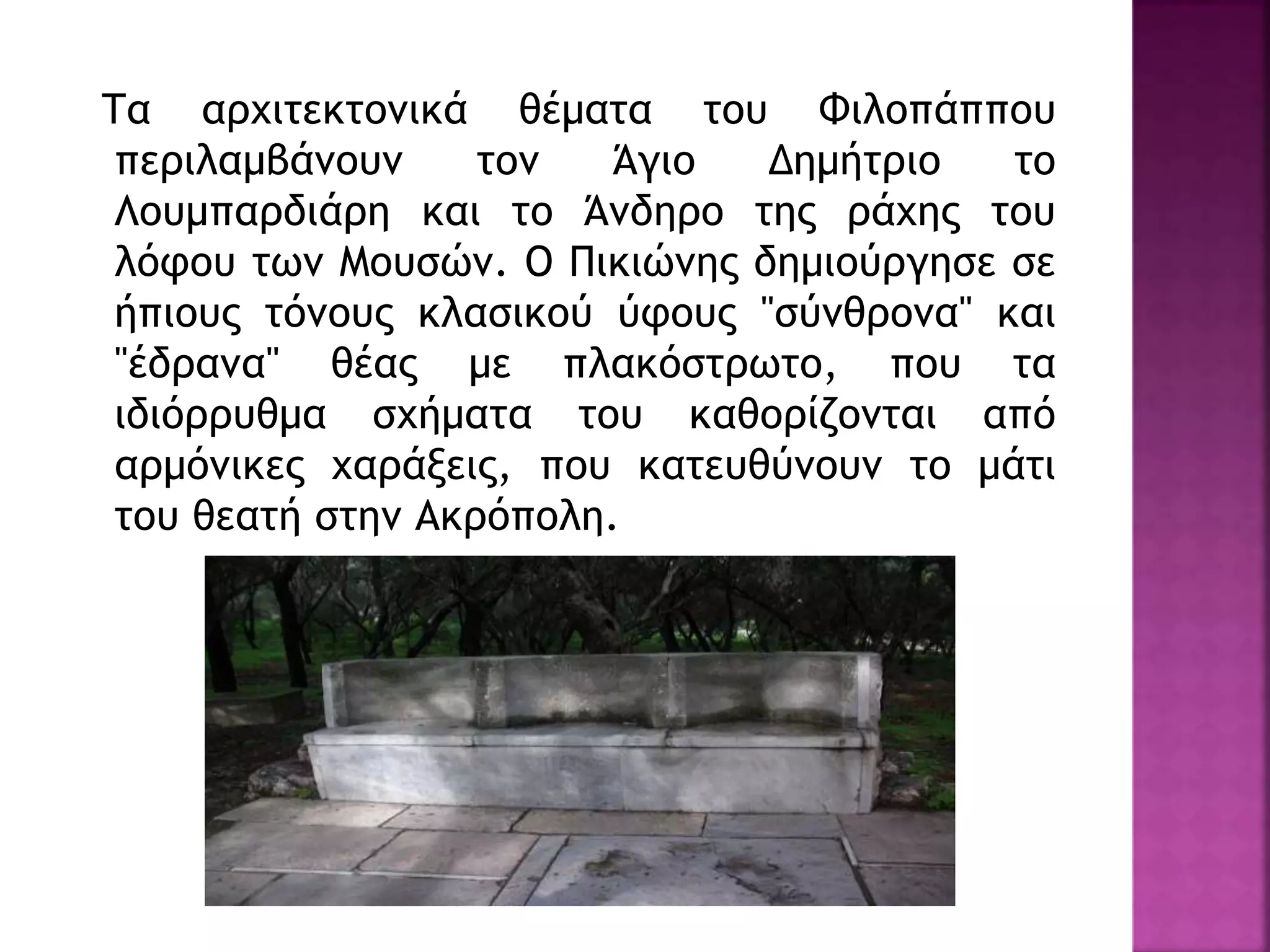 Τα αρχιτεκτονικά θέματα του Φιλοπάππου
περιλαμβάνουν τον Άγιο Δημήτριο το
Λουμπαρδιάρη και το Άνδηρο της ράχης του
λόφου των Μουσών. Ο Πικιώνης δημιούργησε σε
ήπιους τόνους κλασικού ύφους "σύνθρονα" και
"έδρανα" θέας με πλακόστρωτο, που τα
ιδιόρρυθμα σχήματα του καθορίζονται από
αρμόνικες χαράξεις, που κατευθύνουν το μάτι
του θεατή στην Ακρόπολη.
 
