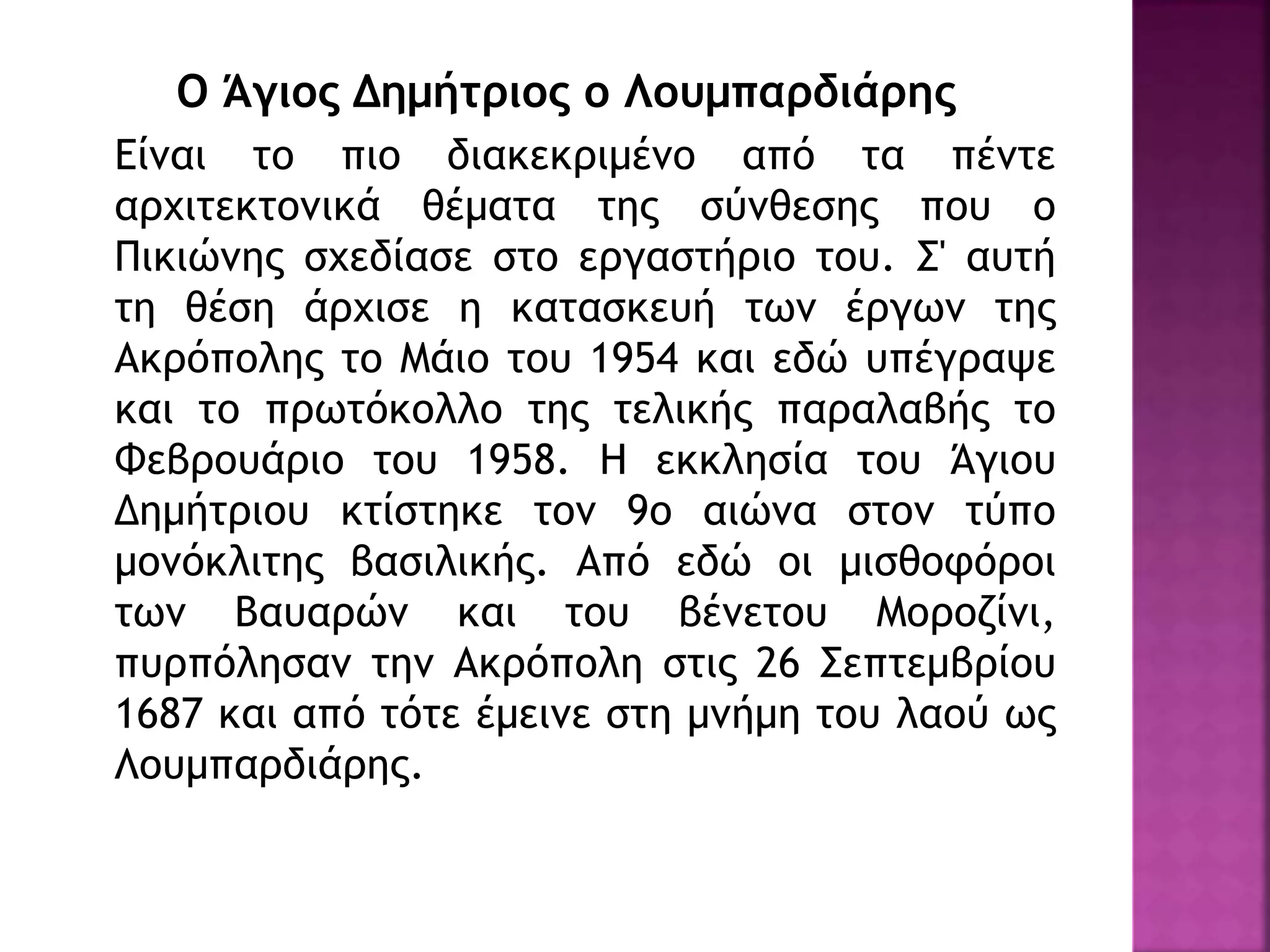 Ο Άγιος Δημήτριος ο Λουμπαρδιάρης
Είναι το πιο διακεκριμένο από τα πέντε
αρχιτεκτονικά θέματα της σύνθεσης που ο
Πικιώνης σχεδίασε στο εργαστήριο του. Σ' αυτή
τη θέση άρχισε η κατασκευή των έργων της
Ακρόπολης το Μάιο του 1954 και εδώ υπέγραψε
και το πρωτόκολλο της τελικής παραλαβής το
Φεβρουάριο του 1958. Η εκκλησία του Άγιου
Δημήτριου κτίστηκε τον 9ο αιώνα στον τύπο
μονόκλιτης βασιλικής. Από εδώ οι μισθοφόροι
των Βαυαρών και του βένετου Μοροζίνι,
πυρπόλησαν την Ακρόπολη στις 26 Σεπτεμβρίου
1687 και από τότε έμεινε στη μνήμη του λαού ως
Λουμπαρδιάρης.
 
