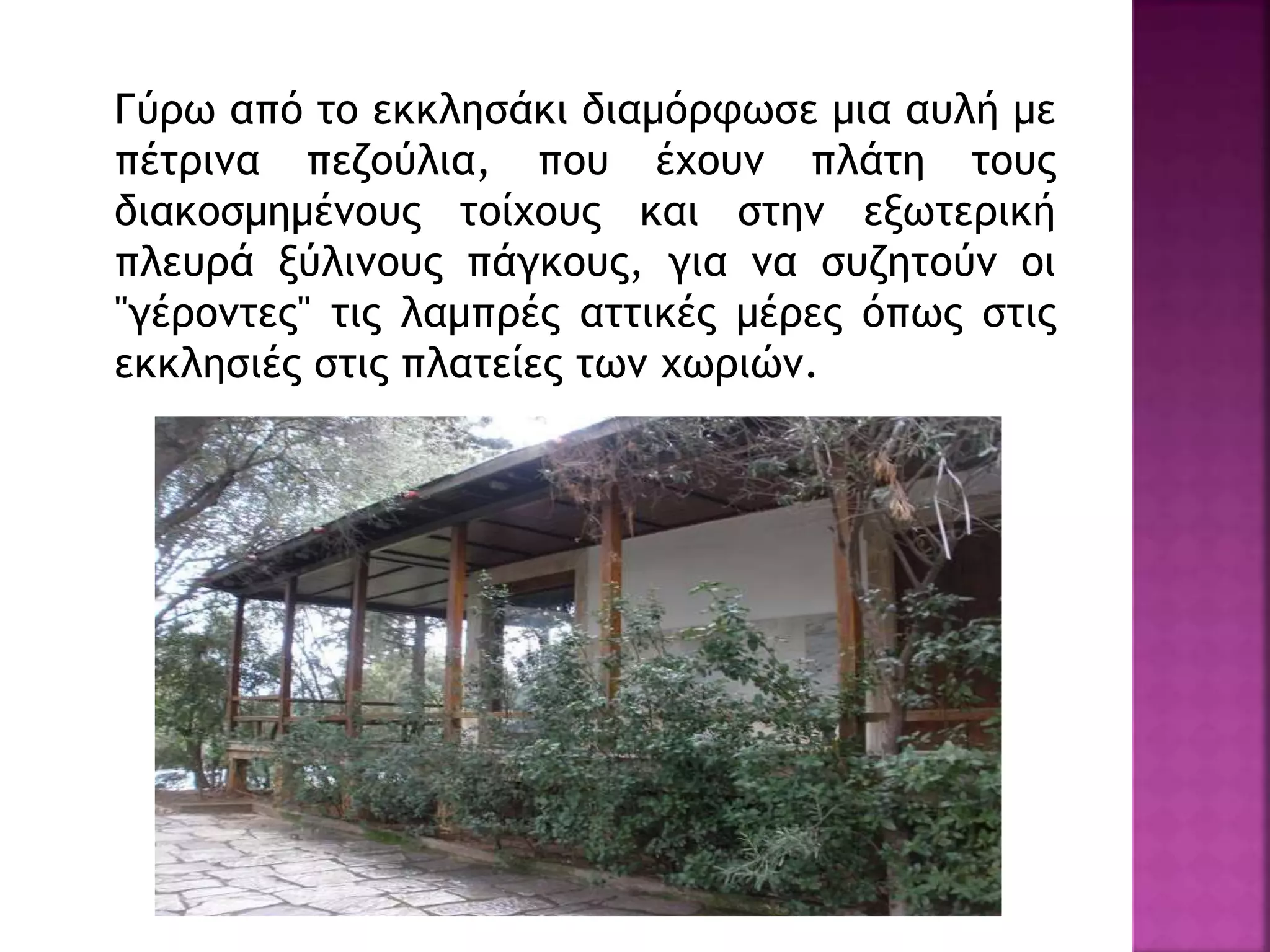 Γύρω από το εκκλησάκι διαμόρφωσε μια αυλή με
πέτρινα πεζούλια, που έχουν πλάτη τους
διακοσμημένους τοίχους και στην εξωτερική
πλευρά ξύλινους πάγκους, για να συζητούν οι
"γέροντες" τις λαμπρές αττικές μέρες όπως στις
εκκλησιές στις πλατείες των χωριών.
 