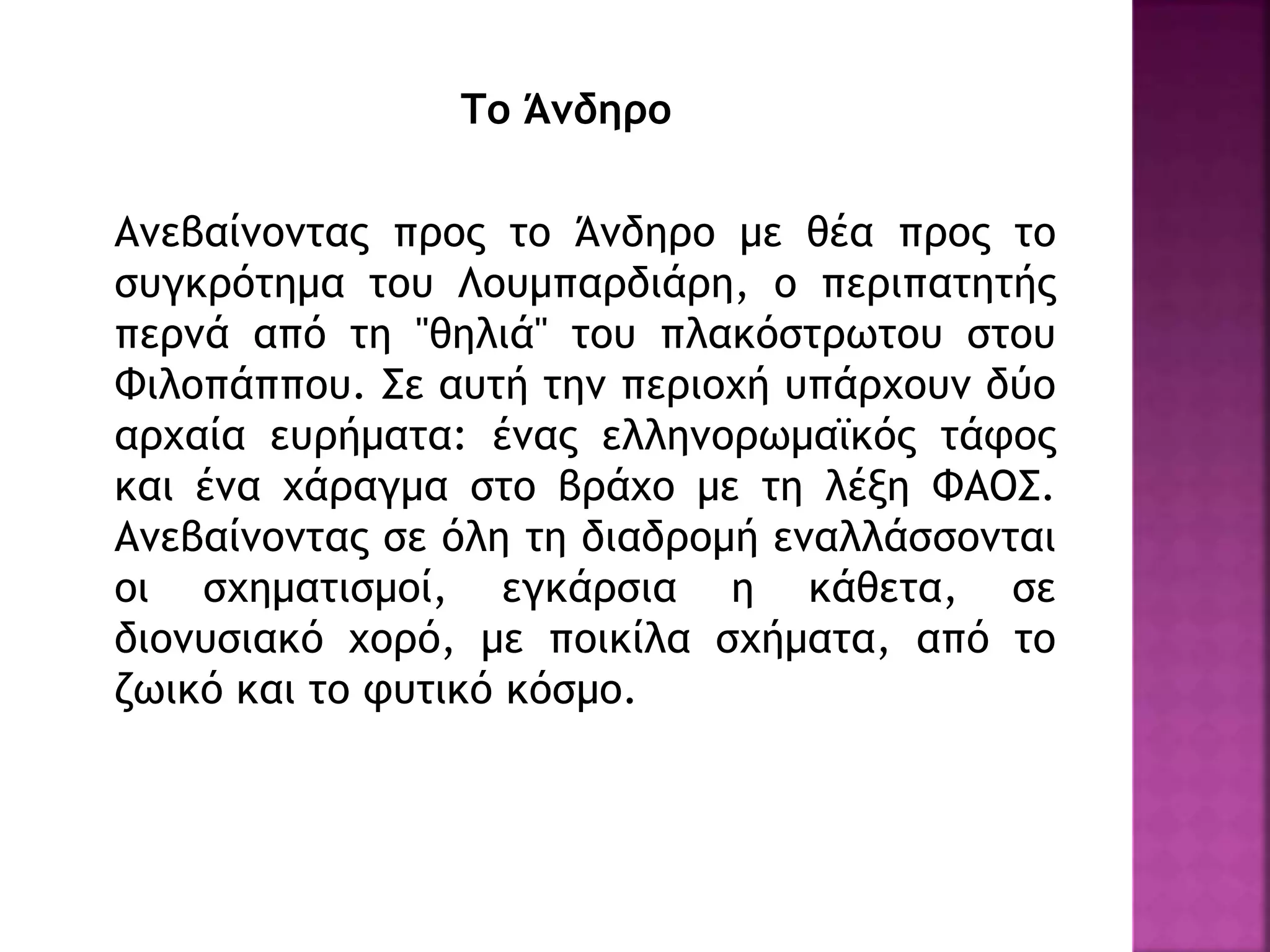Το Άνδηρο
Ανεβαίνοντας προς το Άνδηρο με θέα προς το
συγκρότημα του Λουμπαρδιάρη, ο περιπατητής
περνά από τη "θηλιά" του πλακόστρωτου στου
Φιλοπάππου. Σε αυτή την περιοχή υπάρχουν δύο
αρχαία ευρήματα: ένας ελληνορωμαϊκός τάφος
και ένα χάραγμα στο βράχο με τη λέξη ΦΑΟΣ.
Ανεβαίνοντας σε όλη τη διαδρομή εναλλάσσονται
οι σχηματισμοί, εγκάρσια η κάθετα, σε
διονυσιακό χορό, με ποικίλα σχήματα, από το
ζωικό και το φυτικό κόσμο.
 