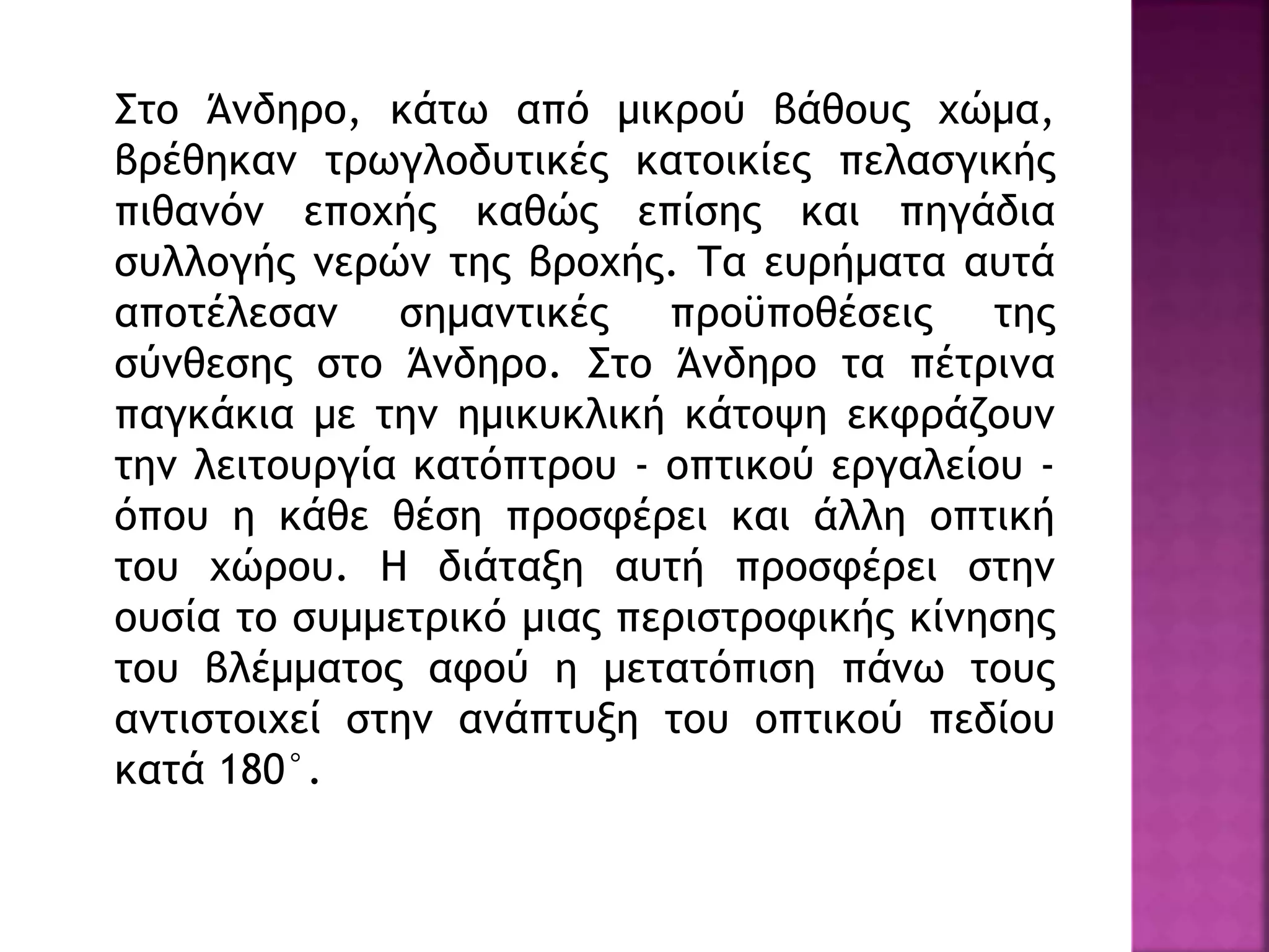 Στο Άνδηρο, κάτω από μικρού βάθους χώμα,
βρέθηκαν τρωγλοδυτικές κατοικίες πελασγικής
πιθανόν εποχής καθώς επίσης και πηγάδια
συλλογής νερών της βροχής. Τα ευρήματα αυτά
αποτέλεσαν σημαντικές προϋποθέσεις της
σύνθεσης στο Άνδηρο. Στο Άνδηρο τα πέτρινα
παγκάκια με την ημικυκλική κάτοψη εκφράζουν
την λειτουργία κατόπτρου - οπτικού εργαλείου -
όπου η κάθε θέση προσφέρει και άλλη οπτική
του χώρου. Η διάταξη αυτή προσφέρει στην
ουσία το συμμετρικό μιας περιστροφικής κίνησης
του βλέμματος αφού η μετατόπιση πάνω τους
αντιστοιχεί στην ανάπτυξη του οπτικού πεδίου
κατά 180°.
 