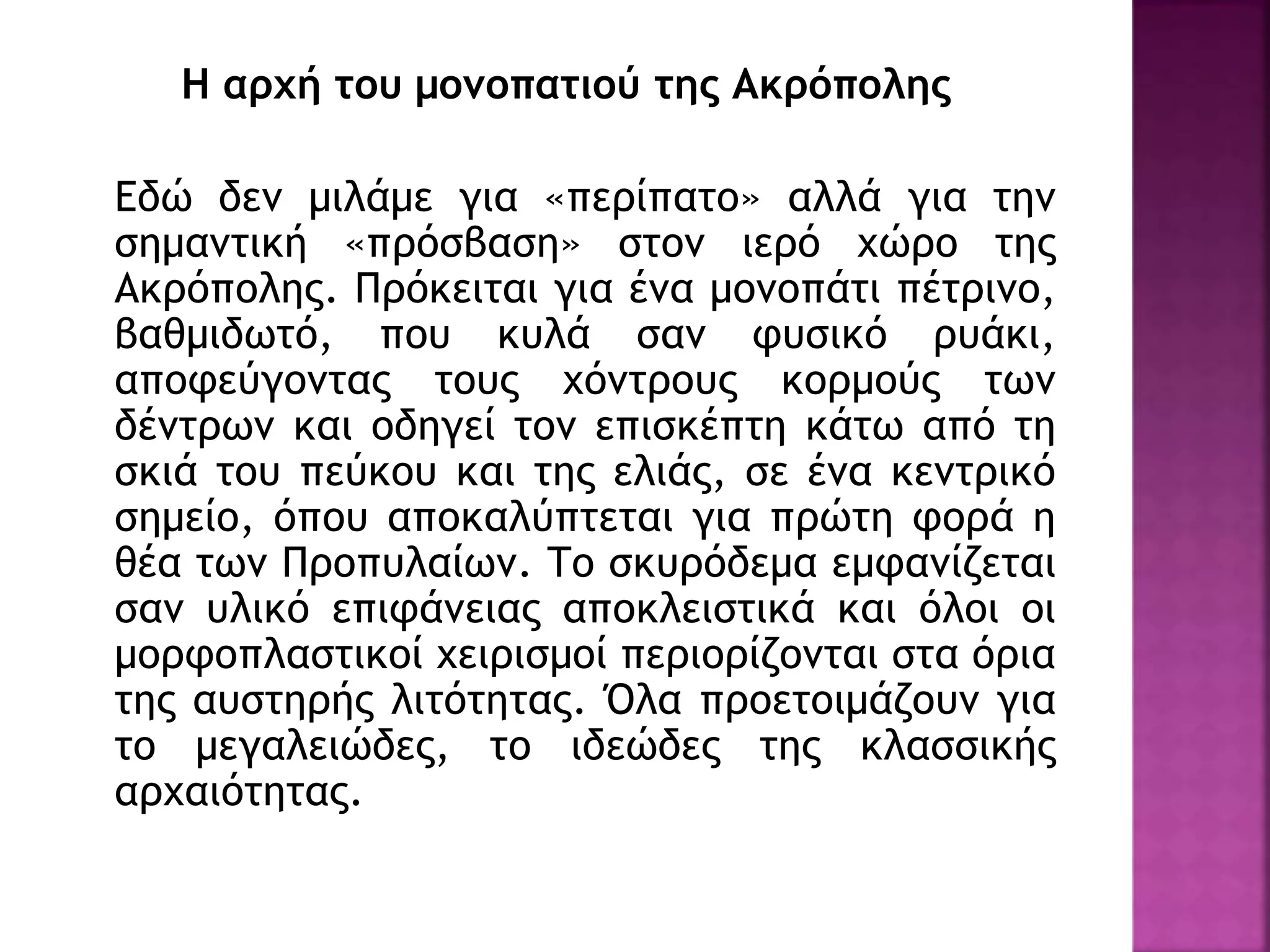 Η αρχή του μονοπατιού της Ακρόπολης
Εδώ δεν μιλάμε για «περίπατο» αλλά για την
σημαντική «πρόσβαση» στον ιερό χώρο της
Ακρόπολης. Πρόκειται για ένα μονοπάτι πέτρινο,
βαθμιδωτό, που κυλά σαν φυσικό ρυάκι,
αποφεύγοντας τους χόντρους κορμούς των
δέντρων και οδηγεί τον επισκέπτη κάτω από τη
σκιά του πεύκου και της ελιάς, σε ένα κεντρικό
σημείο, όπου αποκαλύπτεται για πρώτη φορά η
θέα των Προπυλαίων. Το σκυρόδεμα εμφανίζεται
σαν υλικό επιφάνειας αποκλειστικά και όλοι οι
μορφοπλαστικοί χειρισμοί περιορίζονται στα όρια
της αυστηρής λιτότητας. Όλα προετοιμάζουν για
το μεγαλειώδες, το ιδεώδες της κλασσικής
αρχαιότητας.
 