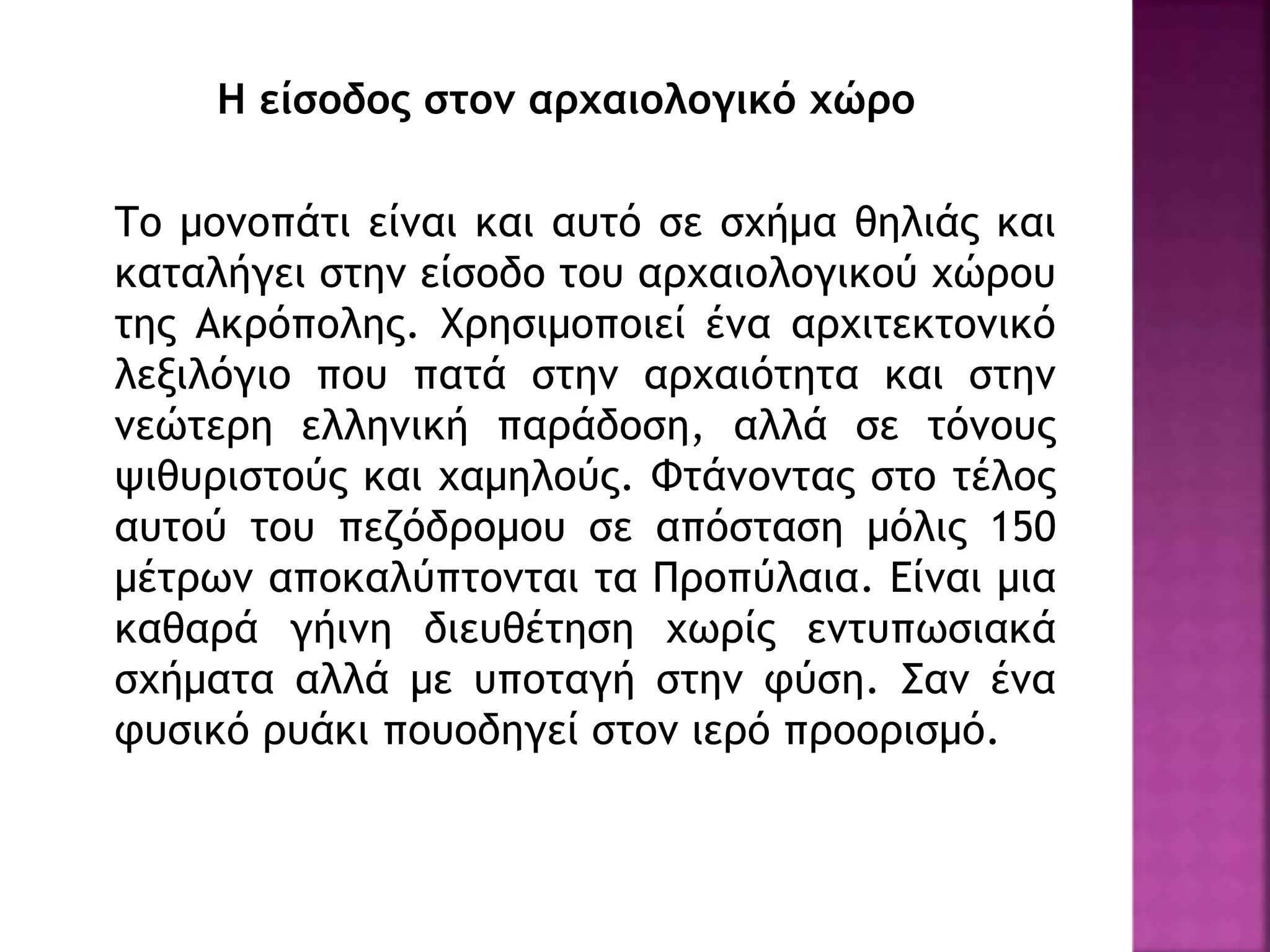Η είσοδος στον αρχαιολογικό χώρο
Το μονοπάτι είναι και αυτό σε σχήμα θηλιάς και
καταλήγει στην είσοδο του αρχαιολογικού χώρου
της Ακρόπολης. Χρησιμοποιεί ένα αρχιτεκτονικό
λεξιλόγιο που πατά στην αρχαιότητα και στην
νεώτερη ελληνική παράδοση, αλλά σε τόνους
ψιθυριστούς και χαμηλούς. Φτάνοντας στο τέλος
αυτού του πεζόδρομου σε απόσταση μόλις 150
μέτρων αποκαλύπτονται τα Προπύλαια. Είναι μια
καθαρά γήινη διευθέτηση χωρίς εντυπωσιακά
σχήματα αλλά με υποταγή στην φύση. Σαν ένα
φυσικό ρυάκι πουοδηγεί στον ιερό προορισμό.
 
