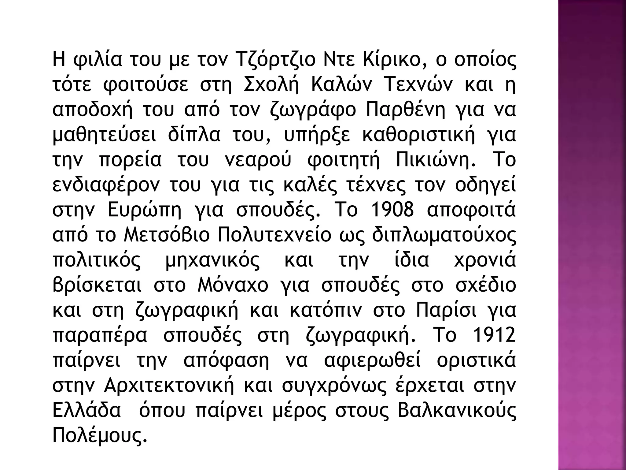 Η φιλία του με τον Τζόρτζιο Ντε Κίρικο, ο οποίος
τότε φοιτούσε στη Σχολή Καλών Τεχνών και η
αποδοχή του από τον ζωγράφο Παρθένη για να
μαθητεύσει δίπλα του, υπήρξε καθοριστική για
την πορεία του νεαρού φοιτητή Πικιώνη. Το
ενδιαφέρον του για τις καλές τέχνες τον οδηγεί
στην Ευρώπη για σπουδές. Το 1908 αποφοιτά
από το Μετσόβιο Πολυτεχνείο ως διπλωματούχος
πολιτικός μηχανικός και την ίδια χρονιά
βρίσκεται στο Μόναχο για σπουδές στο σχέδιο
και στη ζωγραφική και κατόπιν στο Παρίσι για
παραπέρα σπουδές στη ζωγραφική. Το 1912
παίρνει την απόφαση να αφιερωθεί οριστικά
στην Αρχιτεκτονική και συγχρόνως έρχεται στην
Ελλάδα όπου παίρνει μέρος στους Βαλκανικούς
Πολέμους.
 