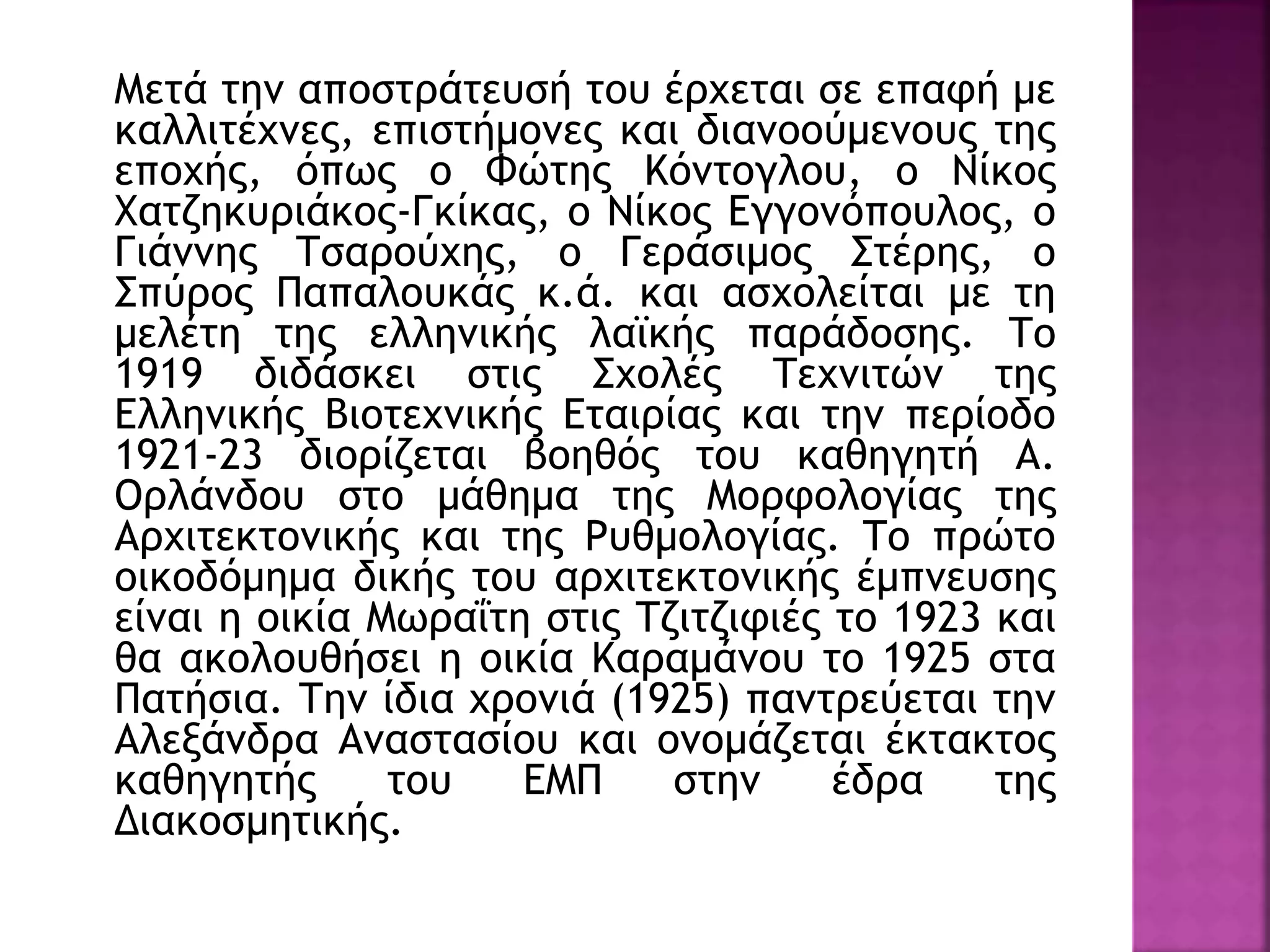 Μετά την αποστράτευσή του έρχεται σε επαφή με
καλλιτέχνες, επιστήμονες και διανοούμενους της
εποχής, όπως ο Φώτης Κόντογλου, ο Νίκος
Χατζηκυριάκος-Γκίκας, ο Νίκος Εγγονόπουλος, ο
Γιάννης Τσαρούχης, ο Γεράσιμος Στέρης, ο
Σπύρος Παπαλουκάς κ.ά. και ασχολείται με τη
μελέτη της ελληνικής λαϊκής παράδοσης. Το
1919 διδάσκει στις Σχολές Τεχνιτών της
Ελληνικής Βιοτεχνικής Εταιρίας και την περίοδο
1921-23 διορίζεται βοηθός του καθηγητή Α.
Ορλάνδου στο μάθημα της Μορφολογίας της
Αρχιτεκτονικής και της Ρυθμολογίας. Το πρώτο
οικοδόμημα δικής του αρχιτεκτονικής έμπνευσης
είναι η οικία Μωραΐτη στις Τζιτζιφιές το 1923 και
θα ακολουθήσει η οικία Καραμάνου το 1925 στα
Πατήσια. Την ίδια χρονιά (1925) παντρεύεται την
Αλεξάνδρα Αναστασίου και ονομάζεται έκτακτος
καθηγητής του ΕΜΠ στην έδρα της
Διακοσμητικής.
 
