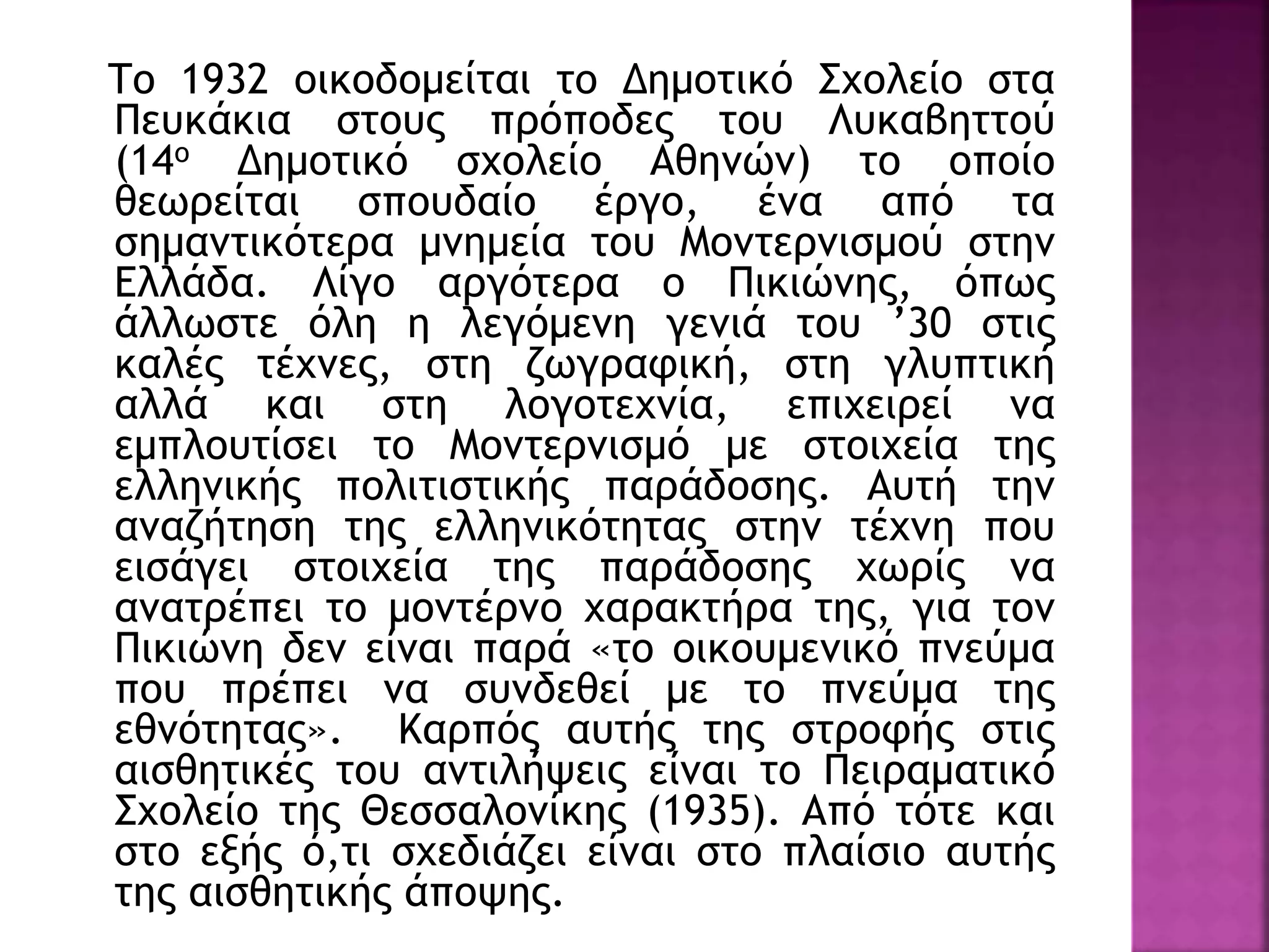 Το 1932 οικοδομείται το Δημοτικό Σχολείο στα
Πευκάκια στους πρόποδες του Λυκαβηττού
(14ο Δημοτικό σχολείο Αθηνών) το οποίο
θεωρείται σπουδαίο έργο, ένα από τα
σημαντικότερα μνημεία του Μοντερνισμού στην
Ελλάδα. Λίγο αργότερα ο Πικιώνης, όπως
άλλωστε όλη η λεγόμενη γενιά του ’30 στις
καλές τέχνες, στη ζωγραφική, στη γλυπτική
αλλά και στη λογοτεχνία, επιχειρεί να
εμπλουτίσει το Μοντερνισμό με στοιχεία της
ελληνικής πολιτιστικής παράδοσης. Αυτή την
αναζήτηση της ελληνικότητας στην τέχνη που
εισάγει στοιχεία της παράδοσης χωρίς να
ανατρέπει το μοντέρνο χαρακτήρα της, για τον
Πικιώνη δεν είναι παρά «το οικουμενικό πνεύμα
που πρέπει να συνδεθεί με το πνεύμα της
εθνότητας». Καρπός αυτής της στροφής στις
αισθητικές του αντιλήψεις είναι το Πειραματικό
Σχολείο της Θεσσαλονίκης (1935). Από τότε και
στο εξής ό,τι σχεδιάζει είναι στο πλαίσιο αυτής
της αισθητικής άποψης.
 