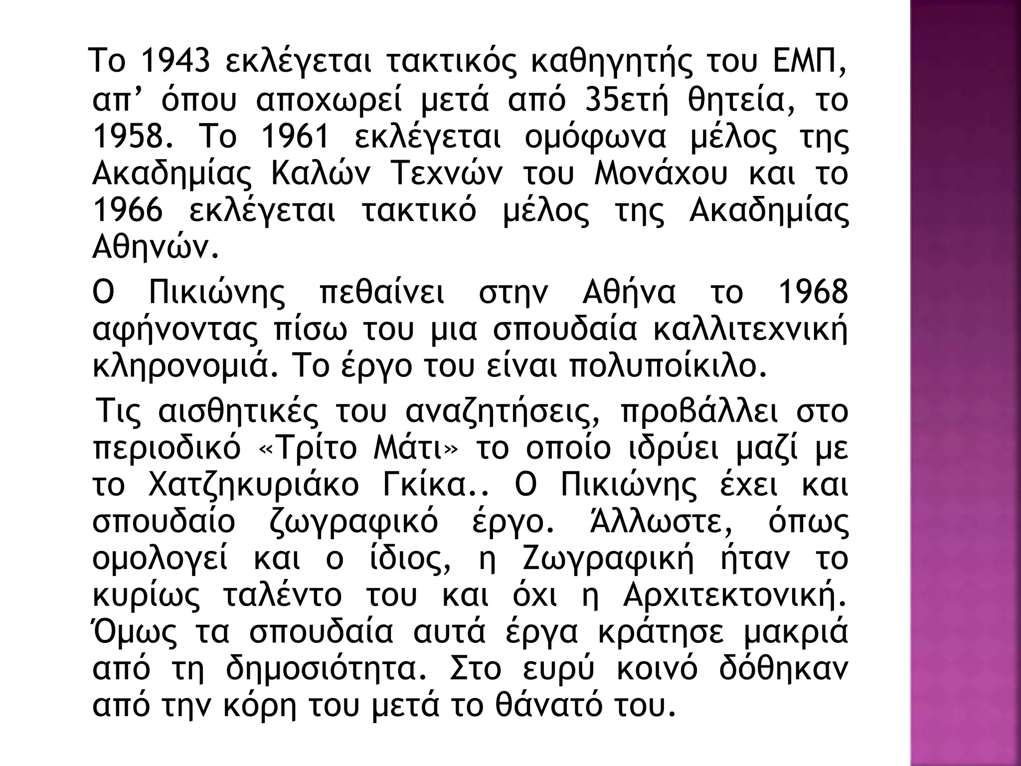 Το 1943 εκλέγεται τακτικός καθηγητής του ΕΜΠ,
απ’ όπου αποχωρεί μετά από 35ετή θητεία, το
1958. Το 1961 εκλέγεται ομόφωνα μέλος της
Ακαδημίας Καλών Τεχνών του Μονάχου και το
1966 εκλέγεται τακτικό μέλος της Ακαδημίας
Αθηνών.
Ο Πικιώνης πεθαίνει στην Αθήνα το 1968
αφήνοντας πίσω του μια σπουδαία καλλιτεχνική
κληρονομιά. Το έργο του είναι πολυποίκιλο.
Τις αισθητικές του αναζητήσεις, προβάλλει στο
περιοδικό «Τρίτο Μάτι» το οποίο ιδρύει μαζί με
το Χατζηκυριάκο Γκίκα.. Ο Πικιώνης έχει και
σπουδαίο ζωγραφικό έργο. Άλλωστε, όπως
ομολογεί και ο ίδιος, η Ζωγραφική ήταν το
κυρίως ταλέντο του και όχι η Αρχιτεκτονική.
Όμως τα σπουδαία αυτά έργα κράτησε μακριά
από τη δημοσιότητα. Στο ευρύ κοινό δόθηκαν
από την κόρη του μετά το θάνατό του.
 