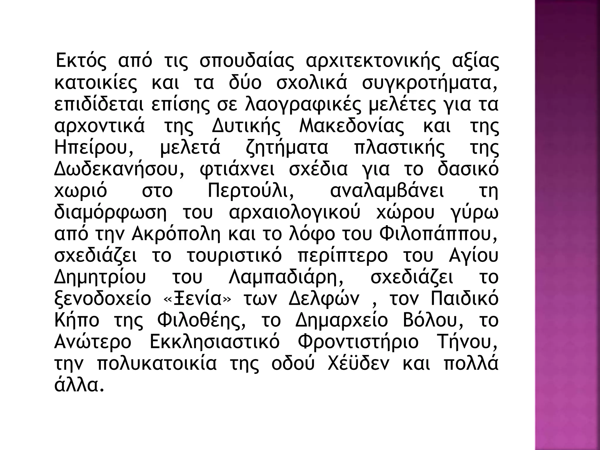 Εκτός από τις σπουδαίας αρχιτεκτονικής αξίας
κατοικίες και τα δύο σχολικά συγκροτήματα,
επιδίδεται επίσης σε λαογραφικές μελέτες για τα
αρχοντικά της Δυτικής Μακεδονίας και της
Ηπείρου, μελετά ζητήματα πλαστικής της
Δωδεκανήσου, φτιάχνει σχέδια για το δασικό
χωριό στο Περτούλι, αναλαμβάνει τη
διαμόρφωση του αρχαιολογικού χώρου γύρω
από την Ακρόπολη και το λόφο του Φιλοπάππου,
σχεδιάζει το τουριστικό περίπτερο του Αγίου
Δημητρίου του Λαμπαδιάρη, σχεδιάζει το
ξενοδοχείο «Ξενία» των Δελφών , τον Παιδικό
Κήπο της Φιλοθέης, το Δημαρχείο Βόλου, το
Ανώτερο Εκκλησιαστικό Φροντιστήριο Τήνου,
την πολυκατοικία της οδού Χέϋδεν και πολλά
άλλα.
 