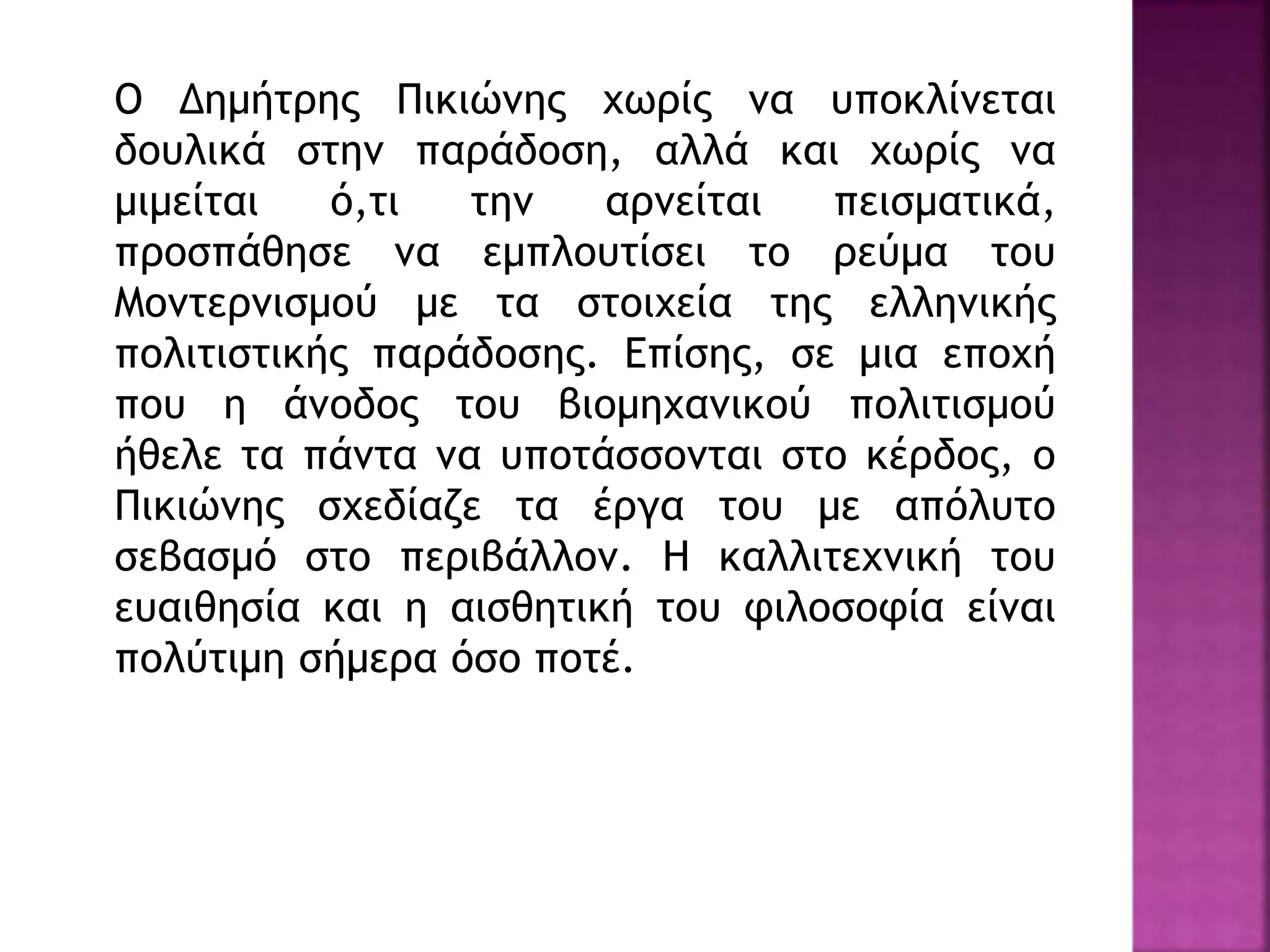 Ο Δημήτρης Πικιώνης χωρίς να υποκλίνεται
δουλικά στην παράδοση, αλλά και χωρίς να
μιμείται ό,τι την αρνείται πεισματικά,
προσπάθησε να εμπλουτίσει το ρεύμα του
Μοντερνισμού με τα στοιχεία της ελληνικής
πολιτιστικής παράδοσης. Επίσης, σε μια εποχή
που η άνοδος του βιομηχανικού πολιτισμού
ήθελε τα πάντα να υποτάσσονται στο κέρδος, ο
Πικιώνης σχεδίαζε τα έργα του με απόλυτο
σεβασμό στο περιβάλλον. Η καλλιτεχνική του
ευαιθησία και η αισθητική του φιλοσοφία είναι
πολύτιμη σήμερα όσο ποτέ.
 